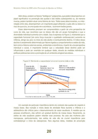 Relatório Global da OMS sobre Prevenção de Quedas na Velhice

Além disso, existem os fatores “biológicos” subjacentes, que podem desempenhar um
papel significativo na prevenção das quedas e das lesões subseqüentes ou, de maneira
inversa, podem também atuar como fatores de risco. Todos esses determinantes, e a interrelação entre eles, desempenham um importante papel afetando o quão alto ou baixo é o
risco de que e/ou, se uma queda vier a acontecer, ocorrerem lesões graves.
Esses determinantes precisam ser compreendidos a partir de uma perspectiva de
curso da vida, que reconhece que os idosos não são um grupo homogêneo e que a
diversidade individual aumenta com a idade. Isso é expresso na Figura 2, mostrando que a
capacidade funcional (tal como força muscular e qualidade cardiovascular) aumenta na
infância, atinge seu pico no início da vida adulta e eventualmente declina. O índice desse
declínio é amplamente determinado por fatores ligados a comportamentos e estilos de vida,
bem como a fatores externos sociais, ambientais e econômicos. A partir de uma perspectiva
individual e social, é importante lembrar que a velocidade desse declínio pode ser
influenciada e pode ser revertida em qualquer idade, através de medidas individuais e
políticas públicas tais como a promoção de um ambiente amigável aos idosos.

Um exemplo de particular importância dentro do contexto das quedas diz respeito à
massa óssea. Boa nutrição e níveis ideais de atividade física durante a infância e a
adolescência são críticos para o desenvolvimento de ossos saudáveis. À medida que as
pessoas envelhecem, elas sofrem um gradual declínio da massa óssea. Novamente, os
estilos de vida saudáveis podem retardar esse processo. No caso das mulheres pósmenopausa, particularmente, tais estilos de vida são de crucial importância para
contrabalançar o início da osteoporose. Para algumas delas, medidas de prevenção

20

 