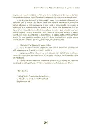 Relatório Global da OMS sobre Prevenção de Quedas na Velhice

empregando medicamentos se tornam uma forma indispensável de intervenção para
prevenir fraturas ósseas como conseqüência até mesmo de traumas relativamente leves.
O envelhecimento ativo é um processo para a vida inteira. Assim sendo, ambientes
amigáveis para os idosos, com prédios e ruas sem barreiras arquitetônicas, transporte
público adequado e fontes acessíveis de informação e comunicação incrementam a
mobilidade e a independência dos jovens e dos idosos que apresentem risco de
desenvolver incapacidades. Ambientes amigáveis permitem que crianças, mulheres
jovens e idosos circulem livremente, participando de atividades de lazer e sociais,
contribuindo para a prevenção de quedas em todas as idades, particularmente entre os
idosos. Em uma sociedade engajada, na promoção do envelhecimento ativo a palavra
operativa é acessibilidade – por meio, por exemplo, de iniciativas como:
Ÿ
Estacionamento disponível a baixos custos.
Ÿ
Vagas de estacionamento disponíveis para idosos, localizadas próximas dos

edifícios e dos pontos de acesso ao transporte público.
Ÿ
Espaços prioritários disponíveis para pessoas com deficiências, localizados

próximos dos edifícios e pontos de acesso ao transporte público; o uso dessas vagas deve
ser monitorado.
Ÿ
Vagas para deixar e receber passageiros próximas aos edifícios e aos pontos de

acesso ao transporte público, destinadas às pessoas com deficiências e aos idosos.

Referências
1. World Health Organization. Active Ageing –
A Policy Framework. Geneva: World Health
Organization, 2002.

21

 