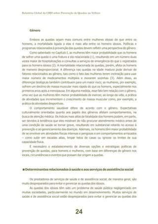 Relatório Global da OMS sobre Prevenção de Quedas na Velhice

Gênero
Embora as quedas sejam mais comuns entre mulheres idosas do que entre os
homens, a mortalidade ligada a elas é mais alta entre os homens idosos. Políticas e
programas relacionados à prevenção das quedas devem refletir uma perspectiva de gênero.
Como salientado no Capítulo I, as mulheres têm maior probabilidade que os homens
de sofrer uma queda e uma fratura a ela relacionada (1), resultando em um número duas
vezes maior de hospitalizações e consultas a serviços de emergência do que o registrados
para os homens idosos (2). A mortalidade relacionada às quedas, porém, afeta os homens
de maneira desproporcional. A diferença nas quedas na idade madura pode derivar de
fatores relacionados ao gênero, tais como o fato das mulheres terem inclinação para usar
maior número de medicamentos múltiplos e morarem sozinhas (3). Além disso, as
diferenças biológicas também contribuem para um maior risco; as mulheres, por exemplo,
sofrem um declínio de massa muscular mais rápido do que os homens, especialmente nos
primeiros anos após a menopausa. Em alguma medida, esse fato tem relação com o gênero,
uma vez que as mulheres têm menor probabilidade de exercer, ao longo da vida, a prática
de atividades que incrementem o crescimento de massa muscular como, por exemplo, a
prática de atividades desportivas.
O comportamento saudável difere de acordo com o gênero. Expectativas
culturalmente orientadas quanto aos papéis dos gêneros afetam comportamentos, na
busca de atenção médica. Os índices mais altos de fatalidade dos homens podem, em parte,
ser devidos à tendência que eles mostram de não procurar atendimento médico antes de
uma condição de saúde se tornar grave, resultando em substancial retardo no acesso à
prevenção e ao gerenciamento das doenças. Ademais, os homens têm maior probabilidade
de se envolver em atividades físicas intensas e perigosas e em comportamentos arriscados
– como subir em escadas altas, limpar tetos de casas ou ignorar os limites de sua
capacidade física.
É necessário o estabelecimento de diversas opções e estratégias políticas de
prevenção de quedas, para homens e mulheres, com base em diferenças de gênero nos
locais, circunstâncias e eventos que possam dar origem a quedas.

<
Determinantes relacionados à saúde e aos serviços de assistência social
Os prestadores de serviços de saúde e de assistência social, de maneira geral, são
muito despreparados para evitar e gerenciar as quedas dos idosos.
As quedas dos idosos têm sido um problema de saúde pública negligenciado em
muitas sociedades, particularmente no mundo em desenvolvimento. Muitos serviços de
saúde e de assistência social estão despreparados para evitar e gerenciar as quedas dos

24

 