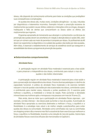 Relatório Global da OMS sobre Prevenção de Quedas na Velhice

idosos, não dispondo de conhecimento suficiente para tratar as condições que predispõem
suas conseqüências e complicações.
As quedas dos idosos são, muitas vezes, condições iatrogênicas – ou seja, induzidas
por diagnósticos e tratamentos incorretos. Exemplos incluem a prescrição excessiva de
medicamentos que podem causar efeitos colaterais e interações entre as drogas, dosagem
inadequada e falta de alertas que conscientizem os idosos sobre os efeitos dos
medicamentos que ingerem.
Programas apropriados de treinamento que abranjam o conhecimento e as técnicas de
prevenção das quedas devem ser prioritários em relação à atenção básica à saúde (AB), setor
em que um número cada vez maior de pacientes é composto por idosos. Os profissionais da AB
devem ser experientes no diagnóstico e no cuidado das quedas e das lesões por elas causadas.
Além disso, é essencial o estabelecimento de serviços de assistência social que assegurem a
acessibilidade dos idosos a programas de prevenção das quedas.

<
Determinantes comportamentais
Atividade física
A participação regular em atividade física moderada é essencial para a boa saúde
e para preservar a independência dos idosos, contribuindo para reduzir o risco de
quedas e das lesões relacionadas
A participação regular em atividade física moderada é essencial para a boa saúde e
para a preservação da independência dos idosos. Previne diversas patologias e o declínio da
capacidade funcional. A prática de atividade física moderada e do exercício também
reduzem o risco de quedas e das lesões por elas ocasionadas nos idosos, controlando o peso
e contribuindo para manter ossos, músculos e juntas saudáveis (4). O exercício pode
melhorar o equilíbrio, a mobilidade e o tempo de reação. Pode aumentar a densidade
mineral óssea nas mulheres após a menopausa e nas pessoas com mais de 70 anos (5).
Mais ainda, deve-se notar que a participação em atividades físicas vigorosas – por
exemplo, corridas intensas – dos idosos pode aumentar o risco de quedas. A promoção de
atividade física apropriada ou exercícios destinados a melhorar a força, o equilíbrio e a
flexibilidade é a estratégia mais viável e de melhor relação custo/benefício para evitar
quedas dos idosos na comunidade. Atividades como caminhadas nas ruas ou caminhadas
em shopping centers são a maneira mais fácil e acessível de fazer exercícios que melhorem a
força, o equilíbrio e a flexibilidade, levando a uma redução do risco de quedas. Outros tipos
de atividades físicas e exercícios eficazes são mencionados no Capítulo 5.

25

 