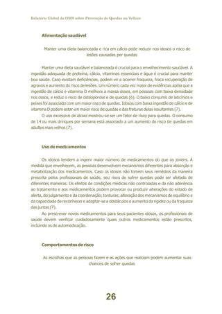Relatório Global da OMS sobre Prevenção de Quedas na Velhice

Alimentação saudável
Manter uma dieta balanceada e rica em cálcio pode reduzir nos idosos o risco de
lesões causadas por quedas
Manter uma dieta saudável e balanceada é crucial para o envelhecimento saudável. A
ingestão adequada de proteína, cálcio, vitaminas essenciais e água é crucial para manter
boa saúde. Caso existam deficiências, podem vir a ocorrer fraqueza, fraca recuperação de
agravos e aumento do risco de lesões. Um número cada vez maior de evidências apóia que a
ingestão de cálcio e vitamina D melhora a massa óssea, em pessoas com baixa densidade
nos ossos, e reduz o risco de osteoporose e de quedas (6). O baixo consumo de laticínios e
peixes foi associado com um maior risco de quedas. Idosos com baixa ingestão de cálcio e de
vitamina D podem estar em maior risco de quedas e das fraturas delas resultantes (7).
O uso excessivo de álcool mostrou-se ser um fator de risco para quedas. O consumo
de 14 ou mais drinques por semana está associado a um aumento do risco de quedas em
adultos mais velhos (7).

Uso de medicamentos
Os idosos tendem a ingerir maior número de medicamentos do que os jovens. À
medida que envelhecem, as pessoas desenvolvem mecanismos diferentes para absorção e
metabolização dos medicamentos. Caso os idosos não tomem seus remédios da maneira
prescrita pelos profissionais de saúde, seu risco de sofrer quedas pode ser afetado de
diferentes maneiras. Os efeitos de condições médicas não controladas e da não aderência
ao tratamento e aos medicamentos podem provocar ou produzir alterações do estado de
alerta, do julgamento e da coordenação; tonturas; alteração dos mecanismos de equilíbrio e
da capacidade de reconhecer e adaptar-se a obstáculos e aumento da rigidez ou da fraqueza
das juntas (7).
Ao prescrever novos medicamentos para seus pacientes idosos, os profissionais de
saúde devem verificar cuidadosamente quais outros medicamentos estão prescritos,
incluindo os de automedicação.

Comportamentos de risco
As escolhas que as pessoas fazem e as ações que realizam podem aumentar suas
chances de sofrer quedas

26

 