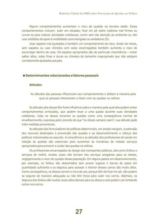Relatório Global da OMS sobre Prevenção de Quedas na Velhice

Alguns comportamentos aumentam o risco de quedas na terceira idade. Esses
comportamentos incluem: subir em escadas; ficar em pé sobre cadeiras mal firmes ou
curvar-se para realizar atividades cotidianas; correr sem dar atenção ao ambiente ou não
usar artefatos de apoio à mobilidade como bengalas ou andadores (8).
Usar sapatos mal ajustados é também um comportamento de risco. Andar de meias,
sem sapatos ou usar chinelos com solas escorregadias também aumenta o risco de
escorregar dentro de casa. Os sapatos apropriados são de particular importância – evitar
saltos altos, solas finas e duras ou chinelos de tamanho inapropriado que não estejam
corretamente ajustados aos pés.

<
Determinantes relacionados a fatores pessoais
Atitudes
As atitudes das pessoas influenciam seu comportamento e afetam a maneira pela
qual as pessoas interpretam e lidam com as quedas na velhice
As atitudes dos idosos têm forte influência sobre a maneira pela qual eles podem evitar
comportamentos arriscados, que podem levar a uma queda durante suas atividades
cotidianas. Caso os idosos encarem as quedas como uma conseqüência normal do
envelhecimento, expressa pelo conceito de que “os idosos sempre caem”, sua atitude pode
inibir medidas preventivas.
As atitudes dos formuladores de políticas determinam, em ampla margem, a extensão
dos recursos destinados à prevenção das quedas e ao desenvolvimento e reforço das
políticas relacionadas ao assunto. A consciência e as atitudes dos profissionais de saúde em
relação às quedas são essenciais para aumentar as iniciativas de instalar serviços
apropriados para prevenir e cuidar das quedas na velhice.
Os profissionais encarregados do design dos transportes públicos, tais como ônibus e
serviços de metrô, muitas vezes não tornam tais serviços amigáveis para os idosos,
negligenciando o risco de quedas dessa população. Em alguns países em desenvolvimento,
por exemplo, os ônibus são desenhados sem prever lugares e barras de apoio em
quantidade suficiente e os degraus para acessar o interior desses carros são muito altos.
Como conseqüência, os idosos correm o risco de cair, porque têm de ficar em pé, não podem
se segurar de maneira adequada ou não têm força para subir nos carros. Ademais, os
degraus dos ônibus são muitas vezes altos demais para os idosos e eles podem cair tentando
entrar nos carros.

27

 