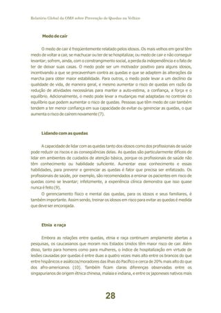 Relatório Global da OMS sobre Prevenção de Quedas na Velhice

Medo de cair
O medo de cair é freqüentemente relatado pelos idosos. Os mais velhos em geral têm
medo de voltar a cair, se machucar ou ter de se hospitalizar, ou medo de cair e não conseguir
levantar; sofrem, ainda, com o constrangimento social, a perda da independência e o fato de
ter de deixar suas casas. O medo pode ser um motivador positivo para alguns idosos,
incentivando a que se precavenham contra as quedas e que se adaptem às alterações da
marcha para obter maior estabilidade. Para outros, o medo pode levar a um declínio da
qualidade de vida, de maneira geral, e mesmo aumentar o risco de quedas em razão da
redução de atividades necessárias para manter a auto-estima, a confiança, a força e o
equilíbrio. Adicionalmente, o medo pode levar a mudanças mal adaptadas no controle do
equilíbrio que podem aumentar o risco de quedas. Pessoas que têm medo de cair também
tendem a ter menor confiança em sua capacidade de evitar ou gerenciar as quedas, o que
aumenta o risco de caírem novamente (7).

Lidando com as quedas
A capacidade de lidar com as quedas tanto dos idosos como dos profissionais de saúde
pode reduzir os riscos e as conseqüências delas. As quedas são particularmente difíceis de
lidar em ambientes de cuidados de atenção básica, porque os profissionais de saúde não
têm conhecimento ou habilidade suficiente. Aumentar esse conhecimento e essas
habilidades, para prevenir e gerenciar as quedas é fator que precisa ser enfatizado. Os
profissionais de saúde, por exemplo, são recomendados a ensinar os pacientes em risco de
quedas como se levantar; infelizmente, a experiência clínica demonstra que isso quase
nunca é feito (9).
O gerenciamento físico e mental das quedas, para os idosos e seus familiares, é
também importante. Assim sendo, treinar os idosos em risco para evitar as quedas é medida
que deve ser encorajada.

Etnia e raça
Embora as relações entre quedas, etnia e raça continuem amplamente abertas a
pesquisas, os caucasianos que moram nos Estados Unidos têm maior risco de cair. Além
disso, tanto para homens como para mulheres, o índice de hospitalização em virtude de
lesões causadas por quedas é entre duas a quatro vezes mais alto entre os brancos do que
entre hispânicos e asiáticos/moradores das ilhas do Pacífico e cerca de 20% mais alto do que
dos afro-americanos (10). Também ficam claras diferenças observadas entre os
singapurianos de origem étnica chinesa, malaia e indiana, e entre os japoneses nativos mais

28

 