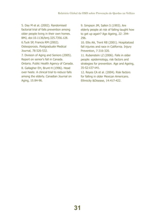 Relatório Global da OMS sobre Prevenção de Quedas na Velhice

5. Day M et al. (2002). Randomised
factorial trial of falls prevention among
older people living in their own homes.
BMJ, doi:10.1136/bmj.325.7356.128.

9. Simpson JM, Salkin S (1993). Are
elderly people at risk of falling taught how
to get up again? Age Ageing, 22: 294296.

6.Tuck SP, Francis RM (2002).
Osteoporosis. Postgraduate Medical
Journal, 78:526-532.

10. Ellis AA, Trent RB (2001). Hospitalized
fall injuries and race in California. Injury
Prevention, 7:316-320.

7. Division of Aging and Seniors (2005).
Report on senior's fall in Canada.
Ontario. Public Health Agency of Canada.

11. Rubenstein LZ (2006). Falls in older
people: epidemiology, risk factors and
strategies for prevention. Age and Ageing,
35-S2:ii37-ii41.

8. Gallagher EH, Brunt H (1996). Head
over heels: A clinical trial to reduce falls
among the elderly. Canadian Journal on
Aging, 15:84-96.

12. Reyes CA et al. (2004). Risk factors
for falling in older Mexican Americans.
Ethnicity &Disease, 14:417-422.

31

 