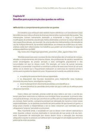 Relatório Global da OMS sobre Prevenção de Quedas na Velhice

Capítulo IV
Desafios para a prevenção das quedas na velhice

< comportamento para evitar as quedas
Mudando o
Os trabalhos que embasam este relatório fazem referência a um considerável corpo
de evidências que indica a eficácia de diversas intervenções na prevenção das quedas. Tais
intervenções incluem treinamento destinado a incrementar a força e o equilíbrio,
modificações do ambiente e da atenção médica destinadas a remover ou reduzir fatores de
risco específicos através, por exemplo, de uma revisão dos medicamentos e da redução do
uso de múltiplos fármacos. As revisões sistemáticas, as sínteses de evidências e as metaanálises estão bem referenciadas nos trabalhos que podem ser encontrados no seguinte
endereço eletrônico da OMS:
http://www.who.int/ageing/projects/falls_prevention_older_age/en/index.html
Medidas essenciais para o sucesso de tais intervenções são a mudança de crenças,
atitudes e comportamentos dos próprios idosos, dos profissionais de saúde e assistência
social encarregados de prestar serviços a esse contingente populacional e das
comunidades em que os idosos vivem. Por exemplo, um curso de quinze semanas
dedicado a incrementar o equilíbrio e incentivar a prática de exercícios físicos só vai surtir
efeitos se os idosos que o frequentarem realizarem os exercícios da maneira correta e
continuarem a praticá-los depois do curso. As pessoas só mudarão seu estilo de vida se:
Ÿ
a mudança for possível dentro de sua capacidade;
Ÿ dispuserem dos recursos necessários para implementar essa mudança
se
(incluindo recursos físicos, psicológicos e sociais);
Ÿas mudanças forem claramente percebidas como benéficas; e
se
Ÿ esse benefício for percebido como maior do que o custo ou os esforços para
se
ultrapassar barreiras.

Caso o idoso, por exemplo, precise cuidar de seus netos e, por isso, o uso de seu
tempo para fazer exercícios ou melhorar sua condição física vai parecer, à primeira vista,
uma perda de tempo, uma vez que vai entrar em conflito com sua responsabilidade perante
as crianças. Assim sendo, o programa precisará ser planejado de maneira a incluir essas
responsabilidades, ou as pessoas precisarão ser persuadidas de que haverá um ganho, a
longo prazo (manter a independência e ver os netos crescerem, por exemplo) que vai
ultrapassar o “prejuízo” percebido a curto prazo.
Mais importante ainda, a sociedade em que os idosos vivem devem valorizá-los e
estar disposta a alocar recursos destinados à manutenção de sua saúde e de seu bemestar. Expressões de valorização dos idosos devem incluir a alocação dos recursos
adequados a ajudar as pessoas a envelhecer bem e se engajar em atividades que tenham o
potencial de evitar as quedas.

33

 