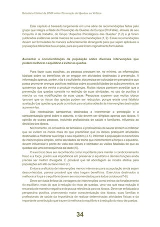 Relatório Global da OMS sobre Prevenção de Quedas na Velhice

Este capítulo é baseado largamente em uma série de recomendações feitas pelo
grupo que integra a Rede de Prevenção de Quedas da Europa (ProFaNe), através de seu
Conjunto 4 de trabalho, do Grupo “Aspectos Psicológicos das Quedas” (1,2) e já foram
publicadas evidências ainda maiores de suas recomendações (1, 2). Essas recomendações
devem ser formuladas de maneira suficientemente abrangente para que sejam aplicáveis a
populações diferentes da européia, para as quais foram originalmente formuladas.

Aumentar a conscientização da população sobre diversas intervenções que
podem melhorar o equilíbrio e evitar as quedas
Para fazer suas escolhas, as pessoas precisam ter, no mínimo, as informações
básicas sobre os benefícios de se engajar em atividades destinadas à prevenção. A
informação apenas, porém, não é o suficiente; ela precisa ser colocada em perspectiva que
possa promover crenças positivas realistas sobre as possibilidades de ação preventiva, se
quisermos que ela venha a produzir mudanças. Muitos idosos parecem acreditar que a
prevenção das quedas consiste na restrição de suas atividades, no uso de auxílios à
marcha ou nas modificações de suas casas. Pesquisas sugerem que muitos idosos
ignoram que os riscos das quedas podem ser reduzidos, porque existe uma fatalista
aceitação das quedas que pode contribuir para a baixa adesão às intervenções destinadas
a preveni-las.
São necessárias campanhas destinadas a incrementar a percepção e a
conscientização geral sobre o assunto, e não devem ser dirigidas apenas aos idosos. A
opinião de outras pessoas, incluindo profissionais de saúde e familiares, influencia as
decisões dos idosos.
No momento, os conselhos de familiares e profissionais de saúde tendem a enfatizar
que se evitem os riscos mais do que preconizar que os idosos pratiquem atividades
destinadas a melhorar sua força e seu equilíbrio (3-5). Informar à população os benefícios
de intervenções simples, como atividades de treino que incrementem a força e o equilíbrio,
devem influenciar o ponto de vista dos idosos e combater as visões fatalistas de que as
quedas são uma conseqüência da idade (6).
O exercício deve ser reconhecido como importante para manter o condicionamento
físico e a força, porém sua importância em preservar o equilíbrio e demais funções ainda
precisa ser melhor divulgada. É provável que tal abordagem se mostre efetiva para
populações em alto ou baixo risco (7).
Embora a eficácia de intervenções menos intensivas para a população ainda sejam
desconhecidas, parece provável que elas tragam benefícios. Exercícios destinados a
melhorar a força e o equilíbrio devem ser recomendados para todos os idosos (7-9).
Deve ser dada ênfase às vantagens de intervenções como treinos de fortalecimento
do equilíbrio, mais do que à redução do risco de quedas, uma vez que essa redução é
encarada de maneira negativa e de pouca relevância para os idosos. Deve ser enfatizada a
perspectiva positiva, promovendo maior conscientização dos idosos, suas famílias e
profissionais de saúde da importância de realizar determinadas atividades físicas e da
importante contribuição que trazem à melhora do equilíbrio e à redução do risco de quedas.

34

 