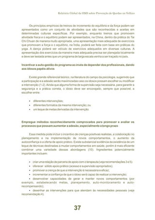 Relatório Global da OMS sobre Prevenção de Quedas na Velhice

Os princípios empíricos de treinos de incremento do equilíbrio e da força podem ser
apresentados como um conjunto de atividades que são reconhecidas e aceitas em
determinadas culturas específicas. Por exemplo, enquanto treinos que promovem
atividade física e o equilíbrio podem ser apresentados, na China, dentro da prática do Tai
Chi Chuan de maneira muito apropriada, uma apresentação mais adequada de exercícios
que promovam a força e o equilíbrio, na Índia, poderá ser feita com base em práticas do
yoga. A dança poderá ser veículo de exercícios adequados em diversas culturas. A
apresentação dos exercícios da maneira mais adequada precisa ser planejada localmente
e deve ser testada antes que um programa de larga escala venha a ser traçado no país.
Incentivar a auto-gestão do programa ao invés de depender dos profissionais, dando
aos idosos papéis ativos
Existe grande referencial teórico, na literatura do campo da psicologia, sugerindo que
a participação e a adesão serão maximizadas caso os idosos possam escolher ou modificar
a intervenção (1-2). Ainda que alguma forma de supervisão seja necessária, para garantir a
segurança e a prática correta, o idoso deve ser encorajado, sempre que possível, a
escolher entre:
Ÿ
diferentes intervenções;
Ÿ
diferentes formatos da mesma intervenção; ou
Ÿ leque de metas derivadas da intervenção.
um

Empregue métodos reconhecidamente comprovados para promover e avaliar os
processos que possam aumentar a adesão, especialmente a longo prazo
Essa medida pode incluir o incentivo de crenças positivas realistas, a colaboração no
planejamento e na implementação de novos comportamentos, o aumento da
autoconfiança e a oferta de apoio prático. Existe substancial evidência da existência de um
leque de técnicas destinadas a mudar comportamentos em saúde, porém é mais eficiente
combinar uma variedade dessas abordagens (10). Ingredientes potencialmente
importantes incluem:
Ÿ uma relação de parceria de apoio com o terapeuta (veja recomendações 3 e 5);
criar
Ÿ
oferecer sólido apoio prático (acesso e supervisão apropriados);
Ÿ
promover a crença de que a intervenção é necessária e eficaz;
Ÿ
incrementar a confiança de que o idoso será capaz de realizar a intervenção;
Ÿ
desenvolver capacidades de gerar e manter novos comportamentos (por

exemplo, estabelecendo metas, planejamento, auto-monitoramento e autorecompensando);
Ÿ
desenhar as intervenções para que atendam às necessidades pessoais (veja
recomendação 4).

37

 