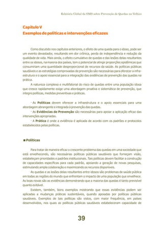 Relatório Global da OMS sobre Prevenção de Quedas na Velhice

Capítulo V
Exemplos de políticas e intervenções eficazes

Como discutido nos capítulos anteriores, o efeito de uma queda para o idoso, pode ser
um evento devastador, resultando em dor crônica, perda de independência e redução da
qualidade de vida. Mais ainda, o efeito cumulativo de quedas e das lesões delas resultantes
entre os idosos, na maioria dos países, tem o potencial de atingir proporções epidêmicas que
consumiriam uma quantidade desproporcional de recursos da saúde. As políticas públicas
saudáveis e as estratégias comprovadas de prevenção são necessárias para oferecer a infraestrutura e o apoio essencial para a integração das evidências de prevenção das quedas na
prática.
A natureza complexa e multifatorial do risco de quedas entre uma população idosa
que cresce rapidamente exige uma abordagem proativa e sistemática de prevenção, que
integre políticas, medidas preventivas e práticas.
· As Políticas devem oferecer a infraestrutura e o apoio essenciais para uma
abordagem abrangente e integrada à prevenção das quedas.
· As Evidências de Prevenção são necessárias para apoiar a aplicação eficaz das
intervenções apropriadas.
· A Prática é onde a evidência é aplicada de acordo com os padrões e protocolos
estabelecidos pelas políticas.

<
Políticas
Para tratar de maneira eficaz o crescente problema das quedas em uma sociedade que
está envelhecendo, são necessárias políticas públicas saudáveis que forneçam visão,
estabeleçam prioridades e padrões institucionais. Tais políticas devem facilitar a construção
de capacidades específicas para cada padrão, apoiando a geração de novas pesquisas,
estimulando ampla colaboração e maximizando os recursos disponíveis.
As quedas e as lesões delas resultantes entre idosos são problemas de saúde pública
em todas as regiões do mundo que enfrentam o impacto de uma população que envelhece.
As boas novas são as evidências demonstrando que a maioria das quedas é tanto previsível
quanto evitável.
Existem, também, bons exemplos mostrando que essas evidências podem ser
aplicadas a mudanças práticas sustentáveis, quando apoiadas por políticas públicas
saudáveis. Exemplos de tais políticas são vistos, com maior frequência, em países
desenvolvidos, nos quais as políticas públicas saudáveis estabeleceram capacidade de

39

 