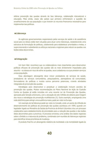 Relatório Global da OMS sobre Prevenção de Quedas na Velhice

efetiva prevenção das quedas através de boa liderança, colaboração intersetorial e
educação. Mais ainda, esses são países que primeiro enfrentaram a questão do
envelhecimento de sua população e que tiveram os recursos financeiros necessários para
implementar tais políticas.

<
Liderança
As agências governamentais responsáveis pelos serviços de saúde e de assistência
social para os idosos estão bem situadas para atuar como lideranças, estabelecendo uma
estrutura de formulação de políticas, colaborando para estabelecer prioridades e metas, e
supervisionando e subsidiando os esforços nacionais e regionais para reduzir as quedas e as
lesões delas decorrentes.

<
Integração
Um bom líder reconhece que os colaboradores mais importantes para desenvolver
políticas eficazes de prevenção das quedas são os mais diretamente impactados pelo
assunto – os idosos em risco de sofrer as quedas, seus cuidadores e os que prestam serviços
a essa população.
Essa abordagem abrangente deve incluir prestadores de serviços de saúde,
prestadores de serviços comunitários, pesquisadores, planejadores da comunidade,
formuladores de políticas e muitos outros parceiros potenciais, criando atividades
integradas de prevenção das quedas.
Estratégias para desenvolver e perpetuar a colaboração incluem acordos de
prevenção das quedas. Muitas recomendações do Plano Nacional de Ação da Coalizão
Contra as Quedas já estão incluídas em uma recente Lei de Prevenção das Quedas,
aprovada pelo Senado americano, com a alocação de oito milhões de dólares para triagem
dos riscos e estratégias de prevenção multifatoriais (5). Outro exemplo, empregando uma
rede eletrônica para atingir uma audiência maior, pode ser visto na Europa.
Um exemplo de tal liderança pode ser visto no Canadá, onde um ponto de inflexão do
desenvolvimento de políticas de prevenção das quedas aconteceu em 1999, quando um
legislador ligado ao Ministério da Saúde da Província de British Columbia criou um processo
colaborativo para estabelecimento de prioridades para a redução das quedas e das lesões
delas decorrentes para a província. O processo envolveu uma análise dos dados regionais
sobre o âmbito e a natureza do problema, combinado com reuniões de lideranças regionais
para identificar áreas prioritárias de mudança.
O produto final foi um abrangente relatório da morbidade e da mortalidade ligada às

40

 