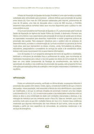 Relatório Global da OMS sobre Prevenção de Quedas na Velhice

A Rede de Prevenção de Quedas da Europa (ProFaNe) é uma rede temática européia,
subsidiada pela comunidade para promover práticas efetivas para prevenção de quedas
entre idosos (6). Com mais de 1100 pessoas cadastradas pela internet, provenientes de
mais de 30 países, uma lista de discussão ativa e cerca de 900 recursos, a ProFaNe
dissemina boas práticas tornando todos seus recursos disponíveis para o público no site
www.profane.eu.org
O Currículo Canadense de Prevenção de Quedas © (7), subvencionado pelo Fundo de
Saúde da População da Agência de Saúde Pública do Canadá, é destinado a fornecer aos
líderes comunitários e aos responsáveis pela prestação de serviços de saúde para os idosos
as capacidades necessárias para desenhar, implementar e avaliar programas práticos de
prevenção das quedas. Para assegurar relevância para o público alvo do processo de
desenvolvimento, os testes e a disseminação do currículo envolvem os parceiros de forma
muito ativa, para que representem os idosos; envolve, ainda, formuladores de políticas,
educadores, pesquisadores e prestadores de serviços de saúde e de assistências social.
Acesse o site (www.injuryresearch.bc.ca para maiores informações).
Livre de Quedas © é um programa abrangente de treino de equilíbrio e mobilidade,
destinado a instrutores de atividade física e profissionais de saúde, para incrementar as
habilidades necessárias para reduzir o risco de quedas nos idosos da comunidade (8). Com
base em uma sólida compreensão da fisiologia do envelhecimento, das teorias de
aprendizado de adultos e nas evidências de prevenção das quedas, este programa fornece
instruções para aplicação prática de avaliação e intervenções relacionadas à mobilidade e ao
equilíbrio.

<
Prevenção
Existe um substancial aumento, verificado na última década, na pesquisa referente à
prevenção das quedas entre idosos. Existe, agora, considerável evidência de que a maioria
das quedas, nessa população, está associada a fatores de risco identificáveis e que podem
ser modificados, e de que os esforços dirigidos de prevenção mostram uma boa relação
custo/benefício (9, 10, 11, 12). A maioria das quedas e das lesões delas resultantes entre os
idosos se deve a uma combinação de idade com condições relacionadas a doenças, e da
interação do indivíduo com seu ambiente social e físico (9). Sabe-se, também, que o risco
aumenta muito para os que têm múltiplos fatores de risco (11). Existem boas evidências
mostrando que algumas intervenções são mais efetivas do que outras, como as que são
dirigidas a perfis de risco específicos da comunidade, de ambientes residenciais e de
serviços de emergência.

42

 