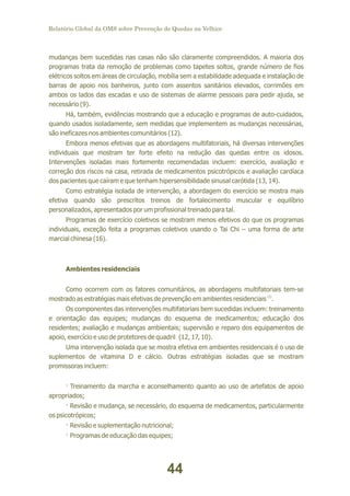 Relatório Global da OMS sobre Prevenção de Quedas na Velhice

mudanças bem sucedidas nas casas não são claramente compreendidos. A maioria dos
programas trata da remoção de problemas como tapetes soltos, grande número de fios
elétricos soltos em áreas de circulação, mobília sem a estabilidade adequada e instalação de
barras de apoio nos banheiros, junto com assentos sanitários elevados, corrimões em
ambos os lados das escadas e uso de sistemas de alarme pessoais para pedir ajuda, se
necessário (9).
Há, também, evidências mostrando que a educação e programas de auto-cuidados,
quando usados isoladamente, sem medidas que implementem as mudanças necessárias,
são ineficazes nos ambientes comunitários (12).
Embora menos efetivas que as abordagens multifatoriais, há diversas intervenções
individuais que mostram ter forte efeito na redução das quedas entre os idosos.
Intervenções isoladas mais fortemente recomendadas incluem: exercício, avaliação e
correção dos riscos na casa, retirada de medicamentos psicotrópicos e avaliação cardíaca
dos pacientes que caíram e que tenham hipersensibilidade sinusal carótida (13, 14).
Como estratégia isolada de intervenção, a abordagem do exercício se mostra mais
efetiva quando são prescritos treinos de fortalecimento muscular e equilíbrio
personalizados, apresentados por um profissional treinado para tal.
Programas de exercício coletivos se mostram menos efetivos do que os programas
individuais, exceção feita a programas coletivos usando o Tai Chi – uma forma de arte
marcial chinesa (16).

Ambientes residenciais
Como ocorrem com os fatores comunitários, as abordagens multifatoriais tem-se
mostrado as estratégias mais efetivas de prevenção em ambientes residenciais (1).
Os componentes das intervenções multifatoriais bem sucedidas incluem: treinamento
e orientação das equipes; mudanças do esquema de medicamentos; educação dos
residentes; avaliação e mudanças ambientais; supervisão e reparo dos equipamentos de
apoio, exercício e uso de protetores de quadril (12, 17, 10).
Uma intervenção isolada que se mostra efetiva em ambientes residenciais é o uso de
suplementos de vitamina D e cálcio. Outras estratégias isoladas que se mostram
promissoras incluem:
· Treinamento da marcha e aconselhamento quanto ao uso de artefatos de apoio
apropriados;
· Revisão e mudança, se necessário, do esquema de medicamentos, particularmente
os psicotrópicos;
· Revisão e suplementação nutricional;
· Programas de educação das equipes;

44

 