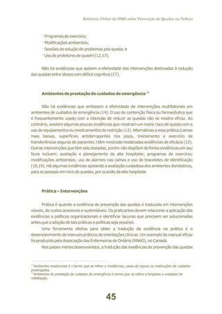 Relatório Global da OMS sobre Prevenção de Quedas na Velhice

· Programas de exercício;
· Modificações ambientais;
· Sessões de solução de problemas pós-queda; e
· Uso de protetores de quadril (12,17).
Não há evidências que apóiem a efetividade das intervenções destinadas à redução
das quedas entre idosos com déficit cognitivo (17).

Ambientes de prestação de cuidados de emergência (2)
Não há evidências que embasem a efetividade de intervenções multifatoriais em
ambientes de cuidados de emergência (14). O uso de contenção física ou farmacêutica que
é frequentemente usado com a intenção de reduzir as quedas não se mostra eficaz. Ao
contrário, existem algumas poucas evidências que mostram um maior risco de queda com o
uso de equipamentos ou medicamentos de restrição (12). Alternativas a essa prática (camas
mais baixas, superfícies antiderrapantes nos pisos, treinamento e exercício de
transferências seguras de pacientes ) têm mostrado moderadas evidências de eficácia (12).
Outras intervenções que têm sido testadas, porém não dispõem de fortes evidências em seu
favor incluem: avaliação e planejamento da alta hospitalar; programas de exercício;
modificações ambientais; uso de alarmes nas camas e uso de braceletes de identificação
(18,19). Há algumas evidências apoiando a avaliação cuidadosa dos ambientes domésticos,
para as pessoas em risco de quedas, por ocasião da alta hospitalar

Prática – Intervenções
Prática é quando a evidência de prevenção das quedas é traduzida em intervenções
viáveis, de custos acessíveis e sustentáveis. Os praticantes devem relacionar a aplicação das
evidências a políticas organizacionais e identificar lacunas que precisem ser solucionadas
antes que a adoção de tais práticas e políticas seja possível.
Uma ferramenta efetiva para obter a tradução da evidência na prática é o
desenvolvimento de manuais práticos de orientações clínicas. Um exemplo de manual eficaz
foi produzido pela Associação das Enfermeiras de Ontário (RNAO), no Canadá.
Nos países menos desenvolvidos, a tradução das evidências de prevenção das quedas

(1)
Ambientes residenciais é o termo que se refere a residências, casas de repuso ou instituições de cuidados
prolongados.
(2)
Ambientes de prestação de cuidados de emergência é termo que se refere a hospitais e unidades de
relbilitação.

45

 