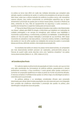 Relatório Global da OMS sobre Prevenção de Quedas na Velhice

na prática se torna mais difícil em razão das múltiplas demandas que competem pela
atenção urgente a problemas de saúde e à carência de prestadores de serviços de saúde.
Além disso, antes que a efetiva tradução da evidência na prática ocorra, são necessários
maiores estudos, para melhor compreender as contribuições específicas que se ligam
diretamente à prevenção de quedas para os idosos nesses países, incluindo a influência da
dieta, ambientes de risco, falta de equipamentos de segurança a custos acessíveis, a
questão dos transportes e o papel dos inadequados serviços de saúde.
O “Manual de Boas Práticas para Prevenção de Quedas e das Lesões a elas Relacionadas
nos Idosos”, editado pela RNAO foi dirigido a enfermeiras que trabalham em instituições de
cuidados prolongados e em serviços de emergência, para melhorar suas habilidades e
incrementar a autoconfiança, o conhecimento, as práticas e as habilidades na identificação de
adultos em risco de queda nessas instituições e prevenção de sua ocorrência. Além desse
incremento de autoestima e das boas práticas, o manual se destina, também, à identificação
dos adultos em risco de sofrer quedas nas instalações dos serviços de saúde e à prevenção
dessas ocorrências, definindo, também, intervenções de prevenção (20).
Os resultados das lesões em idosos nos países menos desenvolvidos, se comparados
aos mais desenvolvidos também precisam ser explorados, particularmente porque as
fraturas de quadril estão sendo descritas como uma “epidemia ortopédica” nos países
menos desenvolvidos [Baker et al.; 1992: citado em (21)].

<
Considerações finais
Em razão do rápido envelhecimento da população em todo o mundo, sem que se inicie
uma ação coordenada dos formuladores de políticas públicas, pesquisadores e demais
profissionais envolvidos, o ônus econômico e social gerado pelas quedas continuará a
aumentar em proporções epidêmicas em todas as partes do mundo nas próximas décadas.
A natureza complexa e multifatorial das quedas na velhice exige uma abordagem proativa e
sistemática para sua prevenção.
As políticas públicas e as estratégias consideradas eficazes para prevenção
desenhadas para atingir determinadas populações-alvo são essenciais para uma integração
bem sucedida das evidências relacionadas à prevenção das quedas na prática, para
identificação e redução dos riscos de quedas.

46

 