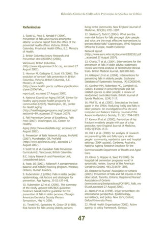 Relatório Global da OMS sobre Prevenção de Quedas na Velhice

living in the community. New England Journal of
Medicine, 319(26):1701-1707.

Referências
1. Scott VJ, Peck S, Kendall P (2004).
Prevention of falls and injuries among the
elderly: a special report from the office of the
provincial health officer. Victoria, British
Colombia, Provincial Health Office, B.C. Ministry
of Health.
2. British Columbia Injury Research and
Prevention Unit (BCIRPU) (2006).
Vancouver, British Columbia,
(http://www.injuryresearch.bc.ca/, accessed 27
August 2007).
3. Herman M, Gallagher E, Scott VJ (2006). The
evolution of seniors' falls prevention in British
Columbia. Victoria, British Columbia, B.C.
Ministry of Health,
(http://www.health.gov.bc.ca/library/publication
s/year/2006/falls_
report.pdf, accessed 27 August 2007).
4. National Council on Aging (NCOA) Center for
healthy aging model health programs for
communities (2007). Washington, DC, Center
for Health Aging
(http://healthyagingprograms.org/content.asp?
sectionid=69, accessed 27 August 2007).

12. Skelton D, Todd C (2004). What are the
main risk factors for falls amongst older people
and what are the most effective interventions to
prevent these falls? Copenhagen, WHO Regional
Office for Europe, Health Evidence
Network report
(http://www.euro.who.int/document/E82552.pdf
, accessed 27 August 2007).
13. Chang JT et al. (2004). Interventions for the
prevention of falls in older adults: systematic
review and meta-analysis of randomized clinical
trials. British Medical Journal, 328:680-683.
14. Gillespie LD et al. (2004). Interventions for
preventing falls in elderly people. Cochrane
Database of Systematic Reviews, (4):CD000340.
15. Gardner MM, Robertson MC, Campbell AJ.
(2000). Exercise in preventing falls and fall
related injuries in older people: a review of
randomised controlled trials. British Journal of
Sports Medicine, 1(34):7-17.
16. Wolf SL et al. (2003). Selected as the best
paper in the 1990s: Reducing frailty and falls in
older persons: An investigation of tai chi and
computerized balance training. Journal of the
American Geriatrics Society, 51(12):1794-1803.

5. Fall Prevention Center of Excellence. Falls
Free (2007). Washington, DC, Center for
Healthy

17. Kannus P et al. (2000). Prevention of hip
fracture in elderly people with use of a hip
protector. New England Journal of Medicine,
343(21):1506-1513.

Aging (http://www.stopfalls.org/, accessed 27
August 2007).
6. Prevention of Falls Network Europe, ProFaNE
(2007). Manchester, GB, ProFaNE
(http://www.profane.eu.org/, accessed 27
August 2007).

18. Hill K et al. (2000). An analysis of research
on preventing falls and falls injury in older
people: community, residential care and hospital
settings (2004 update). Canberra, Australia,
National Ageing Research Institute for the

7. Scott VJ et al. Canadian Falls Prevention
Curriculum©, Vancouver, British Columbia.

Commonwealth Department of Health and Aged
Care.

B.C. Injury Research and Prevention Unit,
(unpublished data).

19. Oliver D, Hopper A, Seed P (2000). Do
hospital fall prevention programs work? A
systematic review. Journal of the American
Geriatrics Society, 48(12):1679-1689.

8. Rose, DJ (2003). Fallproof! A comprehensive
balance and mobility training program. Windsor,
Ontario, Human Kinetics.
9. Rubenstein LZ (2006). Falls in older people:
epidemiology, risk factors and strategies for
prevention. Age Ageing, 35-S2:ii37-ii41.

20. Registered Nurses' Association of Ontario
(2005). Prevention of falls and fall injuries in the
older adult. Toronto, Ontario, Registered Nurses'
Association of Ontario
(www.rnao.org/bestpractices/PDF/BPG_Falls_rev
05.pdf,accessed 27 August 2007).

10. Rubenstein LZ et al. (2006). The summary
of the newly updated ABS/BGS guideline:
Evidence based practice guideline for the
prevention of falls in older persons. Chicago:
American Geriatrics Society Plenary
Symposium, May 4, 2006.

21. Barss P et al. (1998). Injury prevention: An
international perspective. Epidemiology,
surveillance, and policy. New York, Oxford,
Oxford University Press.

11. Tinetti ME, Speechley M, Ginter SF (1988).
Risk factors for falls among elderly persons

22. World Health Organization (2002). Active
ageing: A policy framework. Geneva.

47

 
