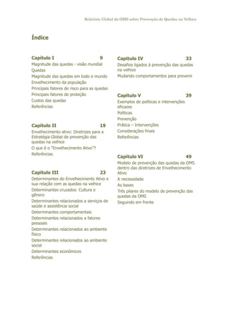 Relatório Global da OMS sobre Prevenção de Quedas na Velhice

Índice

Capítulo I

9

Magnitude das quedas - visão mundial
Quedas
Magnitude das quedas em todo o mundo
Envelhecimento da população
Principais fatores de risco para as quedas
Principais fatores de proteção
Custos das quedas
Referências

Capítulo II

19

Envelhecimento ativo: Diretrizes para a
Estratégia Global de prevenção das
quedas na velhice
O que é o “Envelhecimento Ativo”?
Referências

Capítulo III

23

Determinantes do Envelhecimento Ativo e
sua relação com as quedas na velhice
Determinantes cruzados: Cultura e
gênero
Determinantes relacionados a serviços de
saúde e assistência social
Determinantes comportamentais
Determinantes relacionados a fatores
pessoais
Determinantes relacionados ao ambiente
físico
Determinantes relacionados ao ambiente
social
Determinantes econômicos
Referências

Capitulo IV

33

Desafios ligados à prevenção das quedas
na velhice
Mudando comportamentos para prevenir

Capítulo V

39

Exemplos de políticas e intervenções
eficazes
Políticas
Prevenção
Prática – Intervenções
Considerações finais
Referências

Capítulo VI

49

Modelo de prevenção das quedas da OMS
dentro das diretrizes de Envelhecimento
Ativo
A necessidade
As bases
Três pilares do modelo de prevenção das
quedas da OMS
Seguindo em frente

 