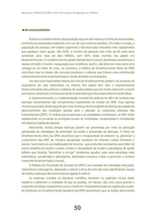 Relatório Global da OMS sobre Prevenção de Quedas na Velhice

<
As necessidades
Embora o envelhecimento da população seja um dos maiores triunfos da humanidade,
confronta as sociedades modernas com um de seus maiores desafios. Em todo o mundo, a
população de pessoas com idades superiores a 60 anos está crescendo mais rapidamente
que qualquer outro grupo. Até 2050, o número de pessoas com mais de 60 anos deve
aumentar para mais de dois bilhões, com 85% delas vivendo nos países em
desenvolvimento. O envelhecimento global representará maiores demandas econômicas e
sociais em todo o mundo. A população que envelhece, porém, não deve ser vista como uma
ameaça ou um fator de crise. Ao contrário, a Política de Envelhecimento Ativo da OMS
reconhece que os idosos são recursos preciosos e valiosos que trazem uma contribuição
extraordinariamente importante para o tecido de todas as sociedades.
Um dos mais importantes fatores por trás do envelhecimento global e do aumento da
expectativa de vida observados na maioria dos países tem sido o impressionante
desenvolvimento das práticas e políticas de saúde pública que em muito reduziram a morte
prematura, através do controle parcial de muitas doenças infecciosas anteriormente fatais.
O desenvolvimento e a implementação mundial de práticas de AB e do controle das
doenças transmissíveis são componentes importantes da missão da OMS. Essa agenda
inconclusa já está sendo seguida por uma mudança do ônus global da doença que passa do
gerenciamento das condições agudas para a atenção às crescentes doenças não
transmissíveis (DNT). À medida que as pessoas e as sociedades envelhecem, as DNT estão
rapidamente se tornando as principais causas de morbidade, incapacidade e mortalidade
em todas as regiões do planeta.
Felizmente, muitas dessas doenças podem ser prevenidas por meio da aplicação
apropriada de estratégias de promoção da saúde e prevenção de doenças. O Plano de
Envelhecimento Ativo da OMS reconhece que a incapacidade de prevenir ou gerenciar o
crescimento das DNT de maneira apropriada resultará em imensos custos humanos e
sociais. Isso levará ao uso inadequado de recursos que ainda são necessários para tratar de
outros desafios da saúde e sociais. Existe a necessidade de mudar o paradigma de saúde
pública que focaliza “identificar e corrigir” problemas agudos, para uma estratégia mais
sistemática, coordenada e abrangente, destinada a prevenir, tratar e gerenciar o número
crescente de dnt em todo o mundo.
O Modelo de Prevenção de Quedas da OMS é um exemplo de estratégia articulada,
sistemática e abrangente, destinada a reduzir o ônus de uma das mais significativas causas
de lesões e doenças não transmissíveis ligadas à velhice.
As extensas revisões da literatura científica resumem os capítulos iniciais deste
relatório e salientam a realidade de que as quedas, em idosos, são uma causa grande e
crescente de lesões, tratamentos caros e morte em virtualmente todas as regiões do mundo.
As Diretrizes do Envelhecimento Saudável da OMS reconhecem que as lesões decorrentes

50

 
