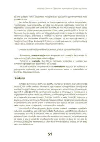 Relatório Global da OMS sobre Prevenção de Quedas na Velhice

de uma queda na velhice são sempre mais graves do que quando ocorrem em fases mais
precoces da vida.
Para lesões da mesma gravidade, os idosos experimentam maiores incapacidades,
hospitalizações mais prolongadas, períodos mais longos de reabilitação, risco maior de
dependência subseqüente bem como risco de morte. As boas novas são que muitas lesões
decorrentes de quedas podem ser prevenidas. Existe, agora, grande evidência de que os
fatores de risco de quedas podem ser influenciados pela implementação de estratégias de
intervenção dirigida, destinadas a modificar os diversos determinantes intrínsecos e
extrínsecos que sabidamente aumentam a probabilidade da ocorrência de quedas. O
Modelo de Prevenção de Quedas da OMS oferece um quadro abrangente e multisetorial para
redução das quedas e das lesões a elas relacionadas em idosos.
O modelo é desenhado para identificar políticas, práticas e procedimentos que:
· Aumentem a conscientização sobre a importância da prevenção das quedas e do
tratamento das lesões delas decorrentes em idosos;
· Melhorem a avaliação dos fatores individuais, ambientais e societais que
aumentem a probabilidade de ocorrência das quedas;
· Facilitem o design e a implementação de intervenções apoiadas por evidências e
culturalmente adequadas que possam significativamente reduzir a probabilidade de
ocorrência de quedas em idosos.

<
As Bases
O Modelo de Prevenção de Quedas da OMS, inserido nas Diretrizes de Envelhecimento
Saudável, não obterá sucesso a não ser que seja integrado a uma política de saúde pública
que abrace uma abordagem multisetorial para a prevenção, o tratamento e o gerenciamento
das DNT. A visão da OMS do envelhecimento saudável e ativo requer a mobilização e o
engajamento de muitos setores da sociedade, incluindo serviços de saúde e de assistência
social, educação, emprego e trabalho, finanças, previdência social, habitação, transporte e
desenvolvimento urbano e rural. Mais ainda, todas as políticas e programas relacionados ao
envelhecimento ativo devem prever o envolvimento dos idosos e de seus cuidadores em
todos os aspectos de planejamento, implementação e avaliação.
Uma estratégia eficaz de prevenção das quedas precisará reconhecer a realidade
cultural da sociedade na qual será implementada. A cultura que rodeia todos os indivíduos e
comunidades dá forma e influencia todos os determinantes do envelhecimento ativo.
Valores culturais e tradições determinam não somente como uma dada sociedade enxerga
os idosos e seu processo de envelhecimento, mas também os tipos de serviços de
prevenção, detecção e tratamento que terão maior probabilidade de sucesso em um dado
país e uma dada cultura.

51

 