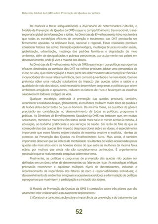 Relatório Global da OMS sobre Prevenção de Quedas na Velhice

De maneira a tratar adequadamente a diversidade de determinantes culturais, o
Modelo de Prevenção de Quedas da OMS requer o compartilhamento transnacional, transregional e global de informações e idéias. As Diretrizes de Envelhecimento Ativo nos lembra
que todas as estratégias eficazes de prevenção e tratamento das DNT precisarão ser
firmemente apoiadas na realidade local, nacional e regional. Essas realidades precisam
considerar fatores tais como: transição epidemiológica, mudanças bruscas no setor saúde,
globalização, urbanização, mudança dos padrões familiares e degradação do meio
ambiente, além de desigualdades e pobreza persistentes, particularmente nos países em
desenvolvimento, onde já vive a maioria dos idosos.
As Diretrizes de Envelhecimento Ativo da OMS reconhecem que políticas e programas
eficazes destinados ao combate das DNT na velhice precisam adotar uma perspectiva de
curso de vida, que reconheça que a maior parte dos determinantes das condições crônicas e
incapacidades têm suas raízes na infância, bem como na juventude e na meia idade. Caso se
pretenda obter uma redução substantiva do impacto das quedas sobre a saúde e a
qualidade de vida dos idosos, será necessário desenvolver programas e políticas que criem
ambientes amigáveis e apoiadores, reduzam os fatores de risco e favoreçam as escolhas
saudáveis em todos os estágios da vida.
Qualquer estratégia destinada à prevenção das quedas precisará, também,
reconhecer a realidade de que, globalmente, as mulheres estão em maior disco de quedas e
de lesões delas decorrentes do que os homens. Da mesma forma, as questões de gênero
precisarão ser consideradas no desenvolvimento de todas as políticas, programas e
práticas. As Diretrizes de Envelhecimento Saudável da OMS nos lembram que, em muitas
sociedades, meninas e mulheres têm status social mais baixo e menor acesso à comida, à
educação, ao trabalho gratificante e aos serviços de saúde. Em razão do fato de que as
consequências das quedas têm impacto desproporcional sobre as idosas, é especialmente
importante que esses fatores sejam tratados de maneira proativa e explícita, dentro do
contexto da Prevenção das Quedas no Envelhecimento Ativo. Mais ainda, é também
importante observar que os índices de mortalidade resultantes de lesões ocasionadas pelas
quedas são mais altos entre os homens idosos do que entre as mulheres da mesma faixa
etária, por motivos que ainda não são completamente conhecidos. É urgentemente
necessário que se realizem mais pesquisas sobre esse tema.
Finalmente, as políticas e programas de prevenção das quedas não podem ser
definidos em um único nível de determinantes ou fatores de risco. As estratégias efetivas
precisarão reconhecer e equilibrar múltiplos níveis de determinantes, incluindo o
reconhecimento da importância dos fatores de risco e responsabilidades individuais; o
desenvolvimento de ambientes amigáveis e acessíveis aos idosos e a formulação de políticas
e programas que maximizem a participação e a inclusão dos idosos.
O Modelo de Prevenção de Quedas da OMS é construído sobre três pilares que são
altamente inter-relacionados e mutuamente dependentes:
1) Construir a conscientização sobre a importância da prevenção e do tratamento das

52

 