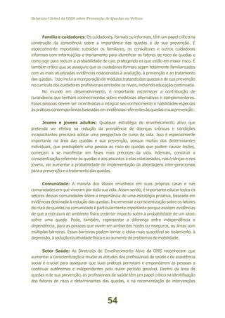 Relatório Global da OMS sobre Prevenção de Quedas na Velhice

Família e cuidadores: Os cuidadores, formais ou informais, têm um papel crítico na
construção da consciência sobre a importância das quedas e de sua prevenção. É
especialmente importante subsidiar os familiares, os consultores e outros cuidadores
informais com informações e treinamento para identificar os fatores de risco de quedas e
como agir para reduzir a probabilidade de cair, protegendo os que estão em maior risco. É
também crítico que se assegure que os cuidadores formais sejam totalmente familiarizados
com as mais atualizadas evidências relacionadas à avaliação, à prevenção e ao tratamento
das quedas. Isso inclui a incorporação de módulos tratando das quedas e de sua prevenção
no currículo dos cuidadores profissionais em todos os níveis, incluindo educação continuada.
No mundo em desenvolvimento, é importante reconhecer a contribuição de
curandeiros que tenham conhecimentos sobre medicinas alternativas e complementares.
Essas pessoas devem ser incentivadas a integrar seu conhecimento e habilidades especiais
às práticas contemporâneas baseadas em evidências referentes às quedas e sua prevenção.
Jovens e jovens adultos: Qualquer estratégia de envelhecimento ativo que
pretenda ser efetiva na redução da prevalência de doenças crônicas e condições
incapacitantes precisará adotar uma perspectiva de curso de vida. Isso é especialmente
importante na área das quedas e sua prevenção, porque muitos dos determinantes
individuais, que predispõem uma pessoa ao risco de quedas que podem causar lesões,
começam a se manifestar em fases mais precoces da vida. Ademais, construir a
conscientização referente às quedas e aos assuntos a elas relacionados, nas crianças e nos
jovens, vai aumentar a probabilidade de implementação de abordagens inter-geracionais
para a prevenção e o tratamento das quedas.
Comunidade: A maioria dos idosos envelhece em suas próprias casas e nas
comunidades em que viveram por toda sua vida. Assim sendo, é importante educar todos os
setores dessas comunidades sobre a importância de uma estratégia proativa, baseada em
evidências destinada à redução das quedas. Incrementar a conscientização sobre os fatores
de risco de quedas na comunidade é particularmente importante porque existem evidências
de que a estrutura do ambiente físico pode ter impacto sobre a probabilidade de um idoso
sofrer uma queda. Pode, também, representar a diferença entre independência e
dependência, para as pessoas que vivem em ambientes hostis ou inseguros, ou áreas com
múltiplas barreiras. Essas barreiras podem tornar o idoso mais suscetível ao isolamento, à
depressão, à redução da atividade física e ao aumento de problemas de mobilidade.
Setor Saúde: As Diretrizes de Envelhecimento Ativo da OMS reconhecem que
aumentar a conscientização e mudar as atitudes dos profissionais de saúde e de assistência
social é crucial para assegurar que suas práticas permitam e emponderem as pessoas a
continuar autônomas e independentes pelo maior período possível. Dentro da área de
quedas e de sua prevenção, os profissionais de saúde têm um papel crítico na identificação
dos fatores de risco e determinantes das quedas, e na recomendação de intervenções

54

 