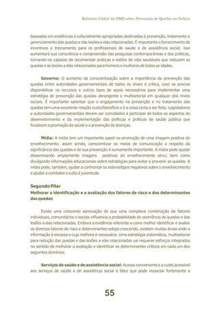 Relatório Global da OMS sobre Prevenção de Quedas na Velhice

baseadas em evidências e culturalmente apropriadas destinadas à prevenção, tratamento e
gerenciamento das quedas e das lesões a elas relacionadas. É importante o fornecimento de
incentivos e treinamento para os profissionais de saúde e de assistência social; isso
aumentará sua consciência e compreensão das pesquisas contemporâneas e das práticas,
tornando-os capazes de recomendar práticas e estilos de vida saudáveis que reduzam as
quedas e as lesões a elas relacionadas para homens e mulheres de todas as idades.
Governo: O aumento da conscientização sobre a importância da prevenção das
quedas entre autoridades governamentais de todos os níveis é crítica, caso se precise
disponibilizar os recursos e outros tipos de apoio necessários para implementar uma
estratégia de prevenção das quedas abrangente e multisetorial em qualquer dos níveis
sociais. É importante salientar que o engajamento na prevenção e no tratamento das
quedas tem uma excelente relação custo/benefício e é a coisa certa a ser feita. Legisladores
e autoridades governamentais devem ser convidados a participar de todos os aspectos do
desenvolvimento e da implementação das políticas e práticas de saúde pública que
focalizem a promoção da saúde e a prevenção de doenças.
Mídia: A mídia tem um importante papel na promoção de uma imagem positiva do
envelhecimento; assim sendo, conscientizar os meios de comunicação a respeito da
significância das quedas e de sua prevenção é sumamente importante. A mídia pode ajudar
disseminando amplamente imagens positivas do envelhecimento ativo, bem como
divulgando informações educacionais sobre estratégias para evitar e prevenir as quedas. A
mídia pode, também, ajudar a confrontar os estereótipos negativos sobre o envelhecimento
e ajudar a combater o culto à juventude.

Segundo Pilar
Melhorar a identificação e a avaliação dos fatores de risco e dos determinantes
das quedas
Existe uma crescente apreciação de que uma complexa combinação de fatores
individuais, comunitários e sociais influencia a probabilidade de ocorrência de quedas e das
lesões a elas relacionadas. Embora a evidência referente a como melhor identificar e avaliar
os diversos fatores de risco e determinantes esteja crescendo, existem muitas áreas onde a
informação é escassa e cuja melhora é necessária. Uma estratégia sistemática, multisetorial
para redução das quedas e das lesões a elas relacionadas vai requerer esforços integrados
no sentido de melhorar a avaliação e identificar os determinantes críticos em cada um dos
seguintes domínios:
Serviços de saúde e de assistência social: Acesso conveniente e a custo acessível
aos serviços de saúde e de assistência social é fator que pode impactar fortemente a

55

 