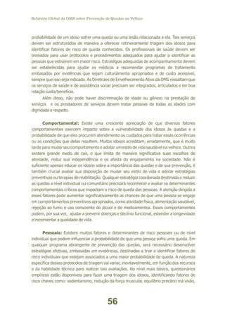 Relatório Global da OMS sobre Prevenção de Quedas na Velhice

probabilidade de um idoso sofrer uma queda ou uma lesão relacionada a ela. Tais serviços
devem ser estruturados de maneira a oferecer rotineiramente triagem dos idosos para
identificar fatores de risco de queda conhecidos. Os profissionais de saúde devem ser
treinados para usar protocolos e procedimentos adequados para ajudar a identificar as
pessoas que estiverem em maior risco. Estratégias adequadas de acompanhamento devem
ser estabelecidas para ajudar os médicos a recomendar programas de tratamento
embasados por evidências que sejam culturalmente apropriados e de custo acessível,
sempre que isso seja indicado. As Diretrizes de Envelhecimento Ativo da OMS ressaltam que
os serviços de saúde e de assistência social precisam ser integrados, articulados e ter boa
relação custo/benefício.
Além disso, não pode haver discriminação de idade ou gênero na prestação de
serviços e os prestadores de serviços devem tratar pessoas de todas as idades com
dignidade e respeito.
Comportamental: Existe uma crescente apreciação de que diversos fatores
comportamentais exercem impacto sobre a vulnerabilidade dos idosos às quedas e a
probabilidade de que eles procurem atendimento ou cuidados para tratar essas ocorrências
ou as condições que delas resultem. Muitos idosos acreditam, erradamente, que é muito
tarde para mudar seu comportamento e adotar um estilo de vida saudável na velhice. Outros
sentem grande medo de cair, o que limita de maneira significativa suas escolhas de
atividade, reduz sua independência e os afasta do engajamento na sociedade. Não é
suficiente apenas educar os idosos sobre a importância das quedas e de sua prevenção, é
também crucial avaliar sua disposição de mudar seu estilo de vida e adotar estratégias
preventivas ou terapias de reabilitação. Qualquer estratégia coordenada destinada a reduzir
as quedas a nível individual ou comunitário precisará reconhecer e avaliar os determinantes
comportamentais críticos que impactam o risco de queda das pessoas. A atenção dirigida a
esses fatores pode aumentar significativamente as chances de que uma pessoa se engaje
em comportamentos preventivos apropriados, como atividade física, alimentação saudável,
rejeição ao fumo e uso consciente do álcool e de medicamentos. Esses comportamentos
podem, por sua vez, ajudar a prevenir doenças e declínio funcional, estender a longevidade
e incrementar a qualidade de vida.
Pessoais: Existem muitos fatores e determinantes de risco pessoais ou de nível
individual que podem influenciar a probabilidade de que uma pessoa sofra uma queda. Em
qualquer programa abrangente de prevenção das quedas, será necessário desenvolver
estratégias efetivas, embasadas em evidências, destinadas a triar e identificar fatores de
risco individuais que estejam associados a uma maior probabilidade de queda. A natureza
específica desses protocolos de triagem vai variar, inevitavelmente, em função dos recursos
e da habilidade técnica para realizar tais avaliações. No nível mais básico, questionários
empíricos estão disponíveis para fazer uma triagem dos idosos, identificando fatores de
risco chaves como: sedentarismo, redução da força muscular, equilíbrio precário má visão,

56

 