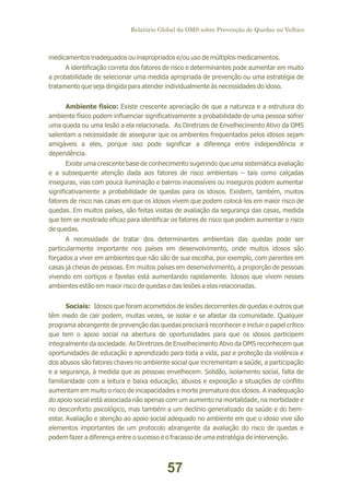 Relatório Global da OMS sobre Prevenção de Quedas na Velhice

medicamentos inadequados ou inapropriados e/ou uso de múltiplos medicamentos.
A identificação correta dos fatores de risco e determinantes pode aumentar em muito
a probabilidade de selecionar uma medida apropriada de prevenção ou uma estratégia de
tratamento que seja dirigida para atender individualmente às necessidades do idoso.
Ambiente físico: Existe crescente apreciação de que a natureza e a estrutura do
ambiente físico podem influenciar significativamente a probabilidade de uma pessoa sofrer
uma queda ou uma lesão a ela relacionada. As Diretrizes de Envelhecimento Ativo da OMS
salientam a necessidade de assegurar que os ambientes frequentados pelos idosos sejam
amigáveis a eles, porque isso pode significar a diferença entre independência e
dependência.
Existe uma crescente base de conhecimento sugerindo que uma sistemática avaliação
e a subsequente atenção dada aos fatores de risco ambientais – tais como calçadas
inseguras, vias com pouca iluminação e bairros inacessíveis ou inseguros podem aumentar
significativamente a probabilidade de quedas para os idosos. Existem, também, muitos
fatores de risco nas casas em que os idosos vivem que podem colocá-los em maior risco de
quedas. Em muitos países, são feitas visitas de avaliação da segurança das casas, medida
que tem se mostrado eficaz para identificar os fatores de risco que podem aumentar o risco
de quedas.
A necessidade de tratar dos determinantes ambientais das quedas pode ser
particularmente importante nos países em desenvolvimento, onde muitos idosos são
forçados a viver em ambientes que não são de sua escolha, por exemplo, com parentes em
casas já cheias de pessoas. Em muitos países em desenvolvimento, a proporção de pessoas
vivendo em cortiços e favelas está aumentando rapidamente. Idosos que vivem nesses
ambientes estão em maior risco de quedas e das lesões a elas relacionadas.
Sociais: Idosos que foram acometidos de lesões decorrentes de quedas e outros que
têm medo de cair podem, muitas vezes, se isolar e se afastar da comunidade. Qualquer
programa abrangente de prevenção das quedas precisará reconhecer e incluir o papel crítico
que tem o apoio social na abertura de oportunidades para que os idosos participem
integralmente da sociedade. As Diretrizes de Envelhecimento Ativo da OMS reconhecem que
oportunidades de educação e aprendizado para toda a vida, paz e proteção da violência e
dos abusos são fatores chaves no ambiente social que incrementam a saúde, a participação
e a segurança, à medida que as pessoas envelhecem. Solidão, isolamento social, falta de
familiaridade com a leitura e baixa educação, abusos e exposição a situações de conflito
aumentam em muito o risco de incapacidades e morte prematura dos idosos. A inadequação
do apoio social está associada não apenas com um aumento na mortalidade, na morbidade e
no desconforto psicológico, mas também a um declínio generalizado da saúde e do bemestar. Avaliação e atenção ao apoio social adequado no ambiente em que o idoso vive são
elementos importantes de um protocolo abrangente da avaliação do risco de quedas e
podem fazer a diferença entre o sucesso e o fracasso de uma estratégia de intervenção.

57

 