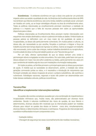 Relatório Global da OMS sobre Prevenção de Quedas na Velhice

Econômicos: O ambiente econômico em que o idoso vive pode ter um profundo
impacto sobre sua saúde e qualidade de vida. As Diretrizes de Envelhecimento Ativo da OMS
nos lembram que fatores econômicos, tais como renda, trabalho e proteção social precisam
ser levados em conta, ao se traçar estratégias eficazes na área do envelhecimento ativo.
Todas as políticas relacionadas ao envelhecimento precisam reconhecer a realidade da
pobreza e o impacto que a falta de recursos pessoais tem sobre as oportunidades
disponíveis para o idoso.
Políticas relacionadas ao Envelhecimento Ativo precisam manter intersecções com
esquemas mais amplos destinados a reduzir a pobreza em todas as idades. Embora todas as
pessoas pobres se defrontem com um risco maior de má qualidade de saúde e
incapacidades, os idosos são particularmente vulneráveis. Em muitos países e culturas, os
idosos são, por necessidade ou por escolha, forçados a continuar a integrar a força de
trabalho durante bom tempo depois do ingresso na velhice. Outros se engajam em trabalho
não remunerado, como cuidar das crianças, realizar trabalhos domésticos ou na agricultura.
A continuidade do idoso na força de trabalho pode ser uma “faca de dois gumes”.
Por um lado, oferece oportunidade de que os idosos tenham uma renda e
permaneçam ativos e engajados na vida comunitária. Por outro lado, pode fazer com que os
idosos estejam em maior risco de sofrer acidentes ou lesões, particularmente nos casos em
que o ambiente de trabalho seja de risco com instalações e iluminação inadequadas.
Em todos os países, as famílias proveem o principal apoio para os idosos que precisam
de ajuda. À medida que as sociedades se desenvolvem, porém, a tradição das várias
gerações convivendo juntas se reduz, e é necessária a introdução de mecanismos que
forneçam proteção aos idosos incapazes de prover a própria subsistência, são sozinhos e
vulneráveis. Estratégias nacionais, regionais e locais não podem ser desenvolvidas sem
tratar dessas realidades culturais, políticas e econômicas.

Terceiro Pilar
Identificar e implementar intervenções realistas
As quedas são eventos complexos causados por uma combinação de impedimentos e
incapacidades intrínsecos que, muitas vezes, são potencializados por diversos riscos
ambientais. Devido à natureza multifatorial dos riscos de quedas, de seus fatores e
determinantes, diversos estudos têm mostrado que as intervenções podem ser medidas
eficazes para reduzir as quedas dos idosos se tiverem como alvo, simultaneamente,
diversos fatores e determinantes intrínsecos e extrínsecos. Programas de intervenção bem
sucedidos multifacetados incluem componentes como:
· Avaliação médica;
· Checagem de segurança nas casas e aconselhamento das medidas necessárias;

58

 