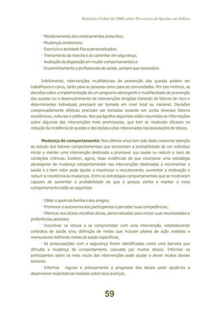Relatório Global da OMS sobre Prevenção de Quedas na Velhice

· Monitoramento dos medicamentos prescritos;
· Mudanças ambientais;
· Exercício e atividade física personalizados;
· Treinamento da marcha e do caminhar em segurança;
· Avaliação da disposição em mudar comportamentos;e
· Encaminhamento a profissionais de saúde, sempre que necessário.
Infelizmente, intervenções multifatoriais de prevenção das quedas podem ser
trabalhosos e caros, tanto para as pessoas como para as comunidades. Por tais motivos, as
decisões sobre a implementação de um programa abrangente e multifacetado de prevenção
das quedas ou o desenvolvimento de intervenções dirigidas tratando de fatores de risco e
determinantes individuais precisará ser tomada em nível local ou nacional. Decisões
comprovadamente efetivas precisam ser tomadas levando em conta diversos fatores
econômicos, culturais e políticos. Nos parágrafos seguintes estão resumidas as informações
sobre algumas das intervenções mais promissoras, que tem se mostrado eficazes na
redução da incidência de quedas e das lesões a elas relacionadas nas populações de idosos.
Mudança de comportamento: Nos últimos anos tem sido dada crescente atenção
ao estudo dos fatores comportamentais que aumentam a probabilidade de um indivíduo
iniciar e manter uma intervenção destinada a promover sua saúde ou reduzir o risco de
condições crônicas. Existem, agora, boas evidências de que incorporar uma estratégia
abrangente de mudança comportamental nas intervenções destinadas a incrementar a
saúde e o bem estar pode ajudar a maximizar o recrutamento, aumentar a motivação e
reduzir a resistência às mudanças. Entre as estratégias comportamentais que se mostraram
capazes de aumentar a probabilidade de que a pessoa venha a manter o novo
comportamento estão as seguintes:
· Obter o apoio da família e dos amigos;
· Promover a autonomia dos participantes e perceber suas competências;
· Oferecer aos idosos escolhas ativas, personalizadas para incluir suas necessidades e
preferências pessoais;
· Incentivar os idosos a se comprometer com uma intervenção, estabelecendo
contratos de saúde e/ou definição de metas que incluam planos de ação realistas e
mensuráveis definindo metas de saúde específicas;
· As preocupações com a segurança foram identificadas como uma barreira que
dificulta a mudança de comportamento colocada por muitos idosos. Informar os
participantes sobre os reais riscos das intervenções pode ajudar a aliviar muitos desses
temores.
· Informar regular e precisamente o progresso dos idosos pode ajudá-los a
desenvolver expectativas realistas sobre seus avanços.

59

 