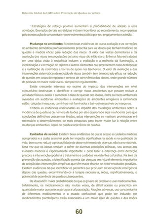 Relatório Global da OMS sobre Prevenção de Quedas na Velhice

· Estratégias de reforço positivo aumentam a probabilidade de adesão a uma
atividade. Exemplos de tais estratégias incluem incentivos ao recrutamento, recompensas
pela consecução de uma meta e reconhecimento público por seu engajamento e adesão.
Mudança no ambiente: Existem boas evidências de que a avaliação e as correções
no ambiente doméstico profissionalmente prescrita para os idosos que tenham histórico de
quedas é medida eficaz para redução dos riscos. O valor das visitas domiciliares e da
avaliação dos riscos em populações de baixo risco não é tão claro. Entre os fatores tratados
em uma típica visita à residência incluem a avaliação e a melhoria da iluminação, a
identificação e a remoção de tapetes e outros elementos que representem risco de tropeçar
e a instalação de corrimões e barras de apoio nos banheiros. O valor da avaliação e das
intervenções sistemáticas de redução de riscos também tem se mostrado eficaz na redução
de quedas em casas de repouso e centros de convivência dos idosos, onde grande número
de pessoas em maior risco vive ou comparece regularmente.
Existe crescente interesse no exame do impacto das intervenções em nível
comunitário destinadas a identificar e corrigir riscos ambientais que possam reduzir a
atividade física ou social e aumentar o risco de quedas dos idosos. Entre os riscos ambientais
avaliados em auditorias ambientais e avaliações de ambientes amigáveis à caminhada
estão: calçadas inseguras, caminhos mal iluminados e bairros inacessíveis ou inseguros.
Embora as evidências relacionadas ao impacto das mudanças ambientais sobre a
incidência de quedas e do número de lesões por elas ocasionado seja insuficiente para que
conclusões definitivas possam ser tiradas, estas intervenções se mostram promissoras e é
necessário o desenvolvimento de mais pesquisas para trazer maior luz à relação entre
mudanças ambientais, riscos de queda e ocorrência de quedas.
Cuidados de saúde: Existem boas evidências de que o acesso a cuidados médicos
apropriados e a custo acessível pode ter impacto significativo na saúde e na qualidade de
vida, bem como reduzir a probabilidade de desenvolvimento de doenças não transmissíveis.
Uma vez que os idosos tendam a sofrer de diversas condições crônicas, seu acesso aos
cuidados médicos é especialmente importante e pode fazer a diferença entre detecção
precoce e intervenção oportuna e tratamento e cuidados inexistentes ou tardios. Na área da
prevenção das quedas, a identificação correta das pessoas em risco é elemento importante
da seleção das intervenções empíricas que têm maior chance de exibir resultados positivos.
Existem evidências de que identificar os pacientes que procuram os serviços de emergência
depois das quedas, encaminhando-os à terapia necessária, reduz, significativamente, o
potencial de ocorrência de quedas subsequentes.
Os idosos têm maior probabilidade do que os jovens de precisar e usar medicamentos.
Infelizmente, os medicamentos são, muitas vezes, de difícil acesso ou prescritos em
quantidade maior que a necessária para tal população. Reações adversas, uso concomitante
de diferentes medicamentos e o estado confusional que pode ser induzido por
medicamentos psicotrópicos estão associados a um maior risco de quedas e das lesões

60

 