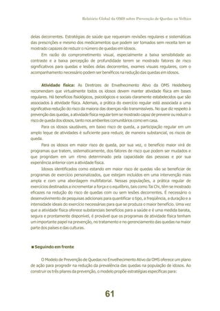 Relatório Global da OMS sobre Prevenção de Quedas na Velhice

delas decorrentes. Estratégias de saúde que requeiram revisões regulares e sistemáticas
das prescrições e mesmo dos medicamentos que podem ser tomados sem receita tem se
mostrado capazes de reduzir o número de quedas em idosos.
Em razão do comprometimento visual, especialmente a baixa sensibilidade ao
contraste e a baixa percepção de profundidade terem se mostrado fatores de risco
significativos para quedas e lesões delas decorrentes, exames visuais regulares, com o
acompanhamento necessário podem ser benéficos na redução das quedas em idosos.
Atividade física: As Diretrizes de Envelhecimento Ativo da OMS Heidelberg
recomendam que virtualmente todos os idosos devem manter atividade física em bases
regulares. Há benefícios fisiológicos, psicológicos e sociais claramente estabelecidos que são
associados à atividade física. Ademais, a prática do exercício regular está associada a uma
significativa redução do risco da maioria das doenças não transmissíveis. No que diz respeito à
prevenção das quedas, a atividade física regular tem se mostrado capaz de prevenir ou reduzir o
risco de queda dos idosos, tanto nos ambientes comunitários como em casa.
Para os idosos saudáveis, em baixo risco de queda, a participação regular em um
amplo leque de atividades é suficiente para reduzir, de maneira substancial, os riscos de
queda.
Para os idosos em maior risco de queda, por sua vez, o benefício maior virá de
programas que tratem, sistematicamente, dos fatores de risco que podem ser mudados e
que progridam em um ritmo determinado pela capacidade das pessoas e por sua
experiência anterior com a atividade física.
Idosos identificados como estando em maior risco de quedas vão se beneficiar de
programas de exercício personalizados, que estejam incluídos em uma intervenção mais
ampla e com uma abordagem multifatorial. Nessas populações, a prática regular de
exercícios destinados a incrementar a força e o equilíbrio, tais como Tai Chi, têm se mostrado
eficazes na redução do risco de quedas com ou sem lesões decorrentes. É necessário o
desenvolvimento de pesquisas adicionais para quantificar o tipo, a freqüência, a duração e a
intensidade ideais do exercício necessárias para que se produza o maior benefício. Uma vez
que a atividade física oferece substanciais benefícios para a saúde e é uma medida barata,
segura e prontamente disponível, é provável que os programas de atividade física tenham
um importante papel na prevenção, no tratamento e no gerenciamento das quedas na maior
parte dos países e das culturas.

<em frente
Seguindo
O Modelo de Prevenção de Quedas no Envelhecimento Ativo da OMS oferece um plano
de ação para progredir na redução da prevalência das quedas na população de idosos. Ao
construir os três pilares da prevenção, o modelo propõe estratégias específicas para:

61

 