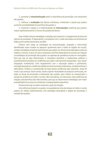 Relatório Global da OMS sobre Prevenção de Quedas na Velhice

1. aumentar a conscientização sobre a importância da prevenção e do tratamento
das quedas;
2. melhorar a avaliação dos fatores individuais, ambientais e sociais que podem
aumentar a probabilidade da ocorrência de quedas; e
3. incentivar o design e a implementação de intervenções empíricas que possam
reduzir significativamente o número de quedas dos idosos.
Esse modelo oferece estratégias e soluções que requerem o engajamento de diversos
setores da sociedade. É dependente e consistente com a visão articulada nas Diretrizes da
Política de Envelhecimento Ativo da OMS.
Embora nem todas as estratégias de conscientização, avaliação e intervenção
identificadas nesse modelo se apliquem igualmente bem a todas as regiões do mundo,
existem estratégias empíricas significativas que podem ser eficazmente aplicadas a todas as
regiões e culturas. O grau em que o progresso será feito dependerá do sucesso em integrar
as estratégias de prevenção das quedas e as agendas de assistência social em nível global.
Para que isso se faça efetivamente, é necessário identificar e implementar políticas e
procedimentos baseados em evidências que sejam culturalmente apropriados. Isso requer
integração multisetorial, forte engajamento com a educação pública e profissional,
interação baseada em evidências obtidas de diversas fontes tradicionais, complementares e
alternativas. Embora a compreensão da base dessas evidências seja crescente, ainda há
muito o que avançar. Assim sendo, existe urgente necessidade de pesquisa continuada, em
todas as áreas de prevenção e tratamento das quedas, para melhor se compreender o
escopo do problema em todo o mundo. São necessárias, em particular, mais evidências da
relação custo/benefício das interconexões, para que se desenvolvam estratégias com maior
probabilidade de sucesso em ambientes e subpopulações específicas.
Embora este seja um plano ambicioso, pode ser atingido.
Uma diferença tangível na saúde e na qualidade de vida dos idosos em todo o mundo
poderá ser obtida implementando uma estratégia abrangente e global de prevenção e
redução das quedas.

62

 