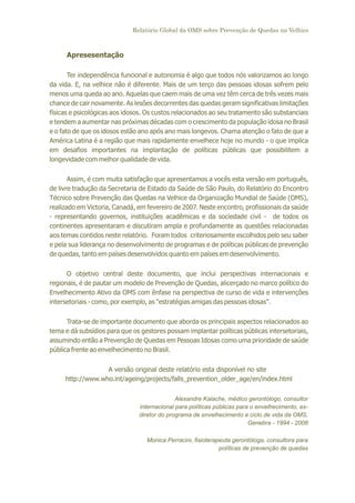 Relatório Global da OMS sobre Prevenção de Quedas na Velhice

Apresesentação
Ter independência funcional e autonomia é algo que todos nós valorizamos ao longo
da vida. E, na velhice não é diferente. Mais de um terço das pessoas idosas sofrem pelo
menos uma queda ao ano. Aquelas que caem mais de uma vez têm cerca de três vezes mais
chance de cair novamente. As lesões decorrentes das quedas geram significativas limitações
físicas e psicológicas aos idosos. Os custos relacionados ao seu tratamento são substanciais
e tendem a aumentar nas próximas décadas com o crescimento da população idosa no Brasil
e o fato de que os idosos estão ano após ano mais longevos. Chama atenção o fato de que a
América Latina é a região que mais rapidamente envelhece hoje no mundo - o que implica
em desafios importantes na implantação de políticas públicas que possibilitem a
longevidade com melhor qualidade de vida.
Assim, é com muita satisfação que apresentamos a vocês esta versão em português,
de livre tradução da Secretaria de Estado da Saúde de São Paulo, do Relatório do Encontro
Técnico sobre Prevenção das Quedas na Velhice da Organização Mundial de Saúde (OMS),
realizado em Victoria, Canadá, em fevereiro de 2007. Neste encontro, profissionais da saúde
- representando governos, instituições acadêmicas e da sociedade civil - de todos os
continentes apresentaram e discutiram ampla e profundamente as questões relacionadas
aos temas contidos neste relatório. Foram todos criteriosamente escolhidos pelo seu saber
e pela sua liderança no desenvolvimento de programas e de políticas públicas de prevenção
de quedas, tanto em países desenvolvidos quanto em países em desenvolvimento.
O objetivo central deste documento, que inclui perspectivas internacionais e
regionais, é de pautar um modelo de Prevenção de Quedas, alicerçado no marco político do
Envelhecimento Ativo da OMS com ênfase na perspectiva de curso de vida e intervenções
intersetoriais - como, por exemplo, as "estratégias amigas das pessoas idosas".
Trata-se de importante documento que aborda os principais aspectos relacionados ao
tema e dá subsídios para que os gestores possam implantar políticas públicas intersetoriais,
assumindo então a Prevenção de Quedas em Pessoas Idosas como uma prioridade de saúde
pública frente ao envelhecimento no Brasil.
A versão original deste relatório esta disponível no site
http://www.who.int/ageing/projects/falls_prevention_older_age/en/index.html
Alexandre Kalache, médico gerontólogo, consultor
internacional para políticas públicas para o envelhecimento, exdiretor do programa de envelhecimento e ciclo de vida da OMS,
Genebra - 1994 - 2008
Monica Perracini, fisioterapeuta gerontóloga, consultora para
políticas de prevenção de quedas

 