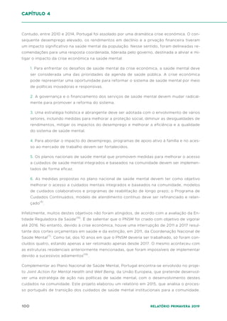 100 Relatório Primavera 2019
Contudo, entre 2010 e 2014, Portugal foi assolado por uma dramática crise económica. O con-
sequente desemprego elevado, os rendimentos em declínio e a privação financeira tiveram
um impacto significativo na saúde mental da população. Nesse sentido, foram delineadas re-
comendações para uma resposta coordenada, liderada pelo governo, destinada a aliviar e mi-
tigar o impacto da crise económica na saúde mental:
1. Para enfrentar os desafios de saúde mental da crise económica, a saúde mental deve
ser considerada uma das prioridades da agenda de saúde pública. A crise económica
pode representar uma oportunidade para reformar o sistema de saúde mental por meio
de políticas inovadoras e responsivas.
2. A governança e o financiamento dos serviços de saúde mental devem mudar radical-
mente para promover a reforma do sistema.
3. Uma estratégia holística e abrangente deve ser adotada com o envolvimento de vários
setores, incluindo medidas para melhorar a proteção social, diminuir as desigualdades de
rendimentos, mitigar os impactos do desemprego e melhorar a eficiência e a qualidade
do sistema de saúde mental.
4. Para abordar o impacto do desemprego, programas de apoio ativo à família e no aces-
so ao mercado de trabalho devem ser fortalecidos.
5. Os planos nacionais de saúde mental que promovem medidas para melhorar o acesso
a cuidados de saúde mental integrados e baseados na comunidade devem ser implemen-
tados de forma eficaz.
6. As medidas propostas no plano nacional de saúde mental devem ter como objetivo
melhorar o acesso a cuidados mentais integrados e baseados na comunidade, modelos
de cuidados colaborativos e programas de reabilitação de longo prazo; o Programa de
Cuidados Continuados, modelo de atendimento contínuo deve ser refinanciado e relan-
çado(4)
.
Infelizmente, muitos destes objetivos não foram atingidos, de acordo com a avaliação da En-
tidade Reguladora da Saúde(19)
. É de salientar que o PNSM foi criado com objetivo de vigorar
até 2016. No entanto, devido à crise económica, houve uma interrupção de 2011 a 2017 resul-
tante dos cortes orçamentais em saúde e da extinção, em 2011, da Coordenação Nacional de
Saúde Mental(7)
. Como tal, dos 10 anos em que o PNSM deveria ser trabalhado, só foram con-
cluídos quatro, estando apenas a ser retomado apenas desde 2017. O mesmo aconteceu com
as estruturas residenciais anteriormente mencionadas, que foram impossíveis de implementar
devido a sucessivos adiamentos(19)
.
Complementar ao Plano Nacional de Saúde Mental, Portugal encontra-se envolvido no proje-
to Joint Action for Mental Health and Well Being, da União Europeia, que pretende desenvol-
ver uma estratégia de ação nas políticas de saúde mental, com o desenvolvimento destes
cuidados na comunidade. Este projeto elaborou um relatório em 2015, que analisa o proces-
so português de transição dos cuidados de saúde mental institucionais para a comunidade.
capítulo 4
 