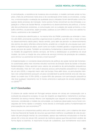 101
Saúde um direito humano
A centralização, a resistência de mudança dos envolvidos, o modelo centrado ainda no hos-
pital, a falta de profissionais nesta área e de coordenação entre todos os envolvidos, o estig-
ma, a monotorização e avaliação da qualidade pouco utilizadas foram identificadas como fra-
quezas deste processo de transição. Como pontos fortes encontram-se discriminadas a Le-
gislação e o Plano de Saúde Mental, a experiência no desenvolvimento de políticas, a forma-
ção dos profissionais existentes, a comunicação com os cuidados de saúde primários, o tra-
balho científico, as parcerias, sejam privadas, publicas ou com ONG’s e o foco nos valores hu-
manos, autónomos e de cidadania(19)
.
Com os obstáculos identificados e, na mesma linha do PNSM, pretendeu-se estender o mes-
mo até 2020, priorizando questões organizacionais e políticas, que têm sido o maior entrave
no desenvolvimento deste plano. Nesse sentido, para além de persistir no desenvolvimento
dos pontos do plano referidos anteriormente, propõe-se a criação de uma equipa que coor-
dene a implementação do plano, assim como se mude o modelo gestão e organizacional dos
atuais serviços de saúde. Também se considerou fundamental o desenvolvimento de um no-
vo modelo de pagamento destes serviços, de forma a desbloquear os problemas do atual
modelo, tal como a criação de uma carteira de serviços mínimos de prestação de cuidados,
para diminuir as assimetrias territoriais a nível nacional(1)
.
A Implementação e o constante desenvolvimento de políticas de saúde mental são fortemen-
te sustentadas pelos mais recentes estudos nacionais da Direção Geral da Saúde e Estudos
Epidemiológicos. Estes apontam para valores de prevalência de perturbações psiquiátricas
muito elevadas, mais de 1 em cada 5 pessoas possuiu perturbações psiquiátricas no espaço
de um ano (2013), o segundo maior valor da Europa. Para além disso, as perturbações men-
tais e do comportamento possuem um peso considerável na perda total de anos de vida sau-
dável, na ordem dos 11,75% (2015), e quase 65% das pessoas com perturbação psiquiátrica
não teve qualquer tratamento nos 12 meses anteriores à aplicação do estudo epidemiológi-
co (2015)(8,30)
.
4.1.7 Conclusões
O sistema de saúde mental em Portugal sempre esteve em atraso em comparação com a
evolução da psiquiatria europeia, no que diz respeito ao diagnóstico, tratamento e acompa-
nhamento da doença mental. Mesmo com legislações que seguem as recomendações inter-
nacionais, considerado o modelo da comunidade, as mudanças observadas nunca foram con-
seguidas de forma rápida e completa, muito devido à orientação política fundamentada em
preocupações de cariz económico(23)
.
Nunca houve um compromisso político sério em investir neste setor, com o objetivo de dotar
o Serviço Nacional de Saúde de recursos que permitam melhorar a qualidade de vida do por-
tador de perturbação mental. As comunidades, apesar das melhorias introduzidas no final do
século XX e início do século XXI, carecem de melhores apoios que lhes permitam acolher de
forma digna os doentes. A importante função de cuidadores, que normalmente recai sobre
saúde mental em portugal
 