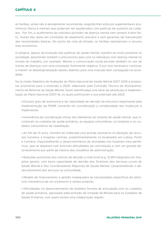 102 Relatório Primavera 2019
as famílias, ainda não é devidamente reconhecida, exigindo-lhes esforços suplementares eco-
nómicos físicos e mentais que poderiam ser equilibrados com políticas de sustento ao cuida-
dor. Por fim, o acolhimento do indivíduo portador de doença mental nem sempre é bem fei-
to, muitas das vezes em condições de alojamento precário e sem garantias de manutenção
das necessidades básicas. Do ponto de vista do Estado, as famílias representam o recurso
mais económico.
O estigma, apesar da evolução das políticas de saúde mental, mantém-se muito presente na
sociedade, persistindo também o preconceito para com os indivíduos com doença mental no
mundo do trabalho, por exemplo. Mesmo a comunicação social persiste também no uso de
nomes de doenças com uma conotação fortemente negativa. É por isso necessário continuar
a investir na desestigmatização destes doentes para uma inserção bem conseguida na socie-
dade.
No já citado Relatório de Avaliação do Plano Nacional de Saúde Mental 2007-2016 e propos-
tas prioritárias para a extensão a 2020, elaborado pela Comissão Técnica de Acompanha-
mento da Reforma da Saúde Mental, foram identificadas uma série de obstáculos à implemen-
tação do Plano Nacional 2007-16, os quais justificariam a sua extensão até 2020:
• Escasso grau de autonomia e de capacidade de decisão da estrutura responsável pela
implementação do PNSM, tomando em consideração a complexidade das mudanças a
implementar;
• Inexistência de coordenação eficaz dos elementos do sistema de saúde mental, que in-
corporam os cuidados de saúde primários, as equipas comunitárias, os hospitais e os cui-
dados comunitários de reabilitação.
• Ao fim de 10 anos, mantém-se inalterada uma grande assimetria na afetação de recur-
sos humanos a hospitais centrais, predominantemente os localizados em Lisboa, Porto
e Coimbra, impossibilitando o desenvolvimento de atividades nos hospitais mais perifé-
ricos, que se deparam com enormes dificuldades de contratação e com um grande de-
sinvestimento por parte da maioria dos conselhos de administração;
• Reduzida autonomia dos centros de decisão a nível local (e.g. SLSM integrados em hos-
pitais gerais), com baixa capacidade de decisão dos Diretores dos Serviços Locais de
Saúde Mental e dos Coordenadores Regionais de Saúde Mental, comprometendo o de-
senvolvimento dos serviços na comunidade;
• Modelo de financiamento e gestão inadequados às necessidades específicas do setor,
com inexistência de um orçamento e verbas próprias;
• Dificuldades no desenvolvimento de modelos formais de articulação com os cuidados
de saúde primários, agravados pela extinção da Unidade de Missão para os Cuidados de
Saúde Primários, com quem existia uma colaboração regular;
capítulo 4
 
