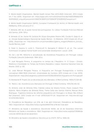 104 Relatório Primavera 2019
5. World Health Organization. Mental Health Action Plan 2013-2020 [Internet]. 2013 [citado
em 7 fev 2019]. Disponível em: https://apps.who.int/iris/bitstream/handle/10665/89966/978
9241506021_eng.pdf;jsessionid=C68479C365FCCE751E823F72192B5952?sequence=1
6. World Health Organization [WHO]. European Framework for Action on Mental Health and
Wellbeing. 2016;(January):21–2.
7. Almeida JMC de. A saúde mental dos portugueses. 1a. Lisboa: Fundação Francisco Manuel
dos Santos; 2018. 129 p.
8. Almeida JC de, Xavier M, Cardoso M, Graça Gonçalves Pereira MG, Corrêa R, Gago B, et.
al.. Estudo Epidemiológico Nacional de Saúde Mental - 1o Relatório. 2013 [citado em 25 jun
2018]; Disponível em: http://www.fcm.unl.pt/main/alldoc/galeria_imagens/Relatorio_Estudo_
Saude-Mental_2.pdf
9. Patel V, Saxena S, Lund C, Thornicroft G, Baingana F, Bolton P, et. al.. The Lancet
Commission on global mental health and sustainable development. Lancet. 2018;
10. Cid J de MS. Reforma e actualização da Assistência Psiquiátrica em Portugal. Lisboa:
Fundação Calouste Gulbenkian; 1984. 65 p.
11. José Morgado Pereira. A psiquiatria no tempo da I República. In: O Corpo - Estado,
Medicina e Sociedade no Tempo da Primeira República. Lisboa: Imprensa Nacional Casa da
Moeda; 2010. p. 135.
12. José Manuel Morgado Pereira. A Psiquiatria em Portugal Protagonistas e história
conceptual (1884-1924) [Internet]. Universidade de Coimbra; 2015 [citado em 4 mar 2019].
Disponível em: https://estudogeral.uc.pt/bitstream/10316/29514/1/A Psiquiatria em Portugal.pdf
13. Bombarda M. Projeto de Lei de protecção dos Alienados. A Med Contemp. 1909;(17):129–46.
14. Matos J de. Assistência aos Alienados em Portugal. A Med Contemp. 1919;(19):145–52.
15. Antonio José de Almeida Filho, Fabíola Lisboa da Silveira Fortes, Paulo Joaquim Pina
Queirós, Maria Angélica de Almeida Peres, Telma Sofia dos Santos Vidinha, Manuel Alves
Rodrigues. Trajetória histórica da reforma psiquiátrica em Portugal e no Brasil. Rev Enferm
Ref [Internet]. 2015 [citado em 4 mar 2019];IV(4):117–25. Disponível em: http://dx.doi.org/
10.12707/RIV14074
16. Presidência da República. Lei 2118, de 3 de abril [Internet]. Presidência da República;
1963. Disponível em: https://dre.tretas.org/dre/94657/lei-2118-de-3-de-abril
17. Ministério da Saúde e Assistência. Decreto-lei 46102, de 23 de Dezembro [Internet].
Ministério da Saúde e Assistência; 1964. Disponível em: https://dre.tretas.org/dre/178389/de
creto-lei-46102-de-23-de-dezembro
18. Ministério da Saúde e Assistência. Decreto-Lei no 413/71. 1971 p. 1406–34.
capítulo 4
 