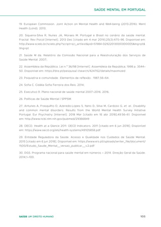 105
Saúde um direito humano
19. European Commission. Joint Action on Mental Health and Well-being (2013-2016). Ment
Health (Lond). 2013;
20. Siqueira-Silva R, Nunes JA, Moraes M. Portugal e Brasil no cenário da saúde mental.
Fractal Rev Psicol [Internet]. 2013 Dec [citado em 4 mar 2019];25(3):475–96. Disponível em:
http://www.scielo.br/scielo.php?script=sci_arttext&pid=S1984-02922013000300005&lng=pt&
tlng=pt
21. Saúde M da. Relatório da Comissão Nacional para a Reestruturação dos Serviços de
Saúde Mental. 2007;
22. Assembleia da República. Lei n.º 36/98 [Internet]. Assembleia da República; 1998 p. 3544–
50. Disponível em: https://dre.pt/pesquisa/-/search/424762/details/maximized
23. Psiquiatria e comunidade : Elementos de reflexão . 1987;56–64.
24. Sofia C. Cidália Sofia Ferreira dos Reis. 2014;
25. Executivo R. Plano nacional de saúde mental 2007–2016. 2016.
26. Políticas de Saúde Mental | SPPSM.
27. Antunes A, Frasquilho D, Azeredo-Lopes S, Neto D, Silva M, Cardoso G, et. al.. Disability
and common mental disorders: Results from the World Mental Health Survey Initiative
Portugal. Eur Psychiatry [Internet]. 2018 Mar [citado em 16 abr 2018];49:56–61. Disponível
em: http://www.ncbi.nlm.nih.gov/pubmed/29366849
28. OECD. Health at a Glance 2011: OECD Indicators. 2011 [citado em 6 jun 2018]; Disponível
em: https://www.oecd.org/els/health-systems/49105858.pdf
29. Entidade Reguladora da Saúde. Acesso e Qualidade nos Cuidados de Saúde Mental.
2015 [citado em 6 jun 2018]; Disponível em: https://www.ers.pt/uploads/writer_file/document/
1500/Estudo_Saude_Mental__versao_publicar__v.2.pdf
30. DGS. Programa nacional para saúde mental em números – 2014. Direção Geral da Saúde.
2014;1–100.
saúde mental em portugal
 