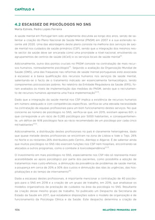 106 Relatório Primavera 2019
4.2 ESCASSEZ DE PSICÓLOGOS NO SNS
Marta Estrela, Pedro Lopes Ferreira
A saúde mental em Portugal tem sido amplamente discutida ao longo dos anos, sendo de sa-
lientar a criação do Plano Nacional de Saúde Mental (PNSM) em 2007 e a sua extensão re-
cente até 2020. Uma das abordagens deste plano consiste na melhoria dos serviços de saú-
de mental nos cuidados de saúde primários (CSP), sendo que a integração dos mesmos nes-
te sector da saúde deve ser encarada como uma prioridade a nível nacional, envolvendo os
agrupamentos de centros de saúde (ACeS) e os serviços locais de saúde mental(1)
.
Adicionalmente, outro dos pontos cruciais no PNSM consiste na contratação de mais recur-
sos humanos, nomeadamente psicólogos(1)
. Segundo a avaliação da Organização Mundial de
Saúde (OMS), uma das fraquezas nas reformas de saúde mental portuguesas está associada
à escassez e à baixa qualificação dos recursos humanos nos serviços de saúde mental,
salientando-se o facto de o tratamento indicado ser essencialmente farmacológico, tendo
componentes psicossociais pobres. No relatório da Entidade Reguladora da Saúde (ERS), fo-
ram avaliados os níveis de implementação das medidas do PNSM, sendo que o recrutamen-
to de recursos humanos apresenta uma fraca implementação(2,3)
.
Dado que a integração da saúde mental nos CSP implica a existência de recursos humanos
em número adequado e com competências específicas, verifica-se uma elevada necessidade
na contratação de equipas profissionais para um bom funcionamento destes serviços. No que
concerne ao número de psicólogos no SNS, verifica-se que, em 2015, existiam apenas 601, o
que corresponde a um rácio de 0,285 psicólogos por 5000 habitantes, e consequentemen-
te, um défice de 1618 psicólogos face ao rácio recomendado de um psicólogo por cada cinco
mil habitantes(4,5)
.
Adicionalmente, a distribuição destes profissionais no país é claramente heterogénea, dado
que quase metade destes profissionais se encontram na zona de Lisboa e Vale o Tejo, 26%
no Norte e os restantes 26% distribuídos pelo Centro, Alentejo e Algarve. É de salientar ainda
que muitos psicólogos no SNS não exercem funções nos CSP nem hospitais, encontrando-se
alocados a outros programas, como o combate à toxicodependência(2,3)
.
O investimento em mais psicólogos no SNS, especialmente nos CSP não só representa maior
acessibilidade ao apoio psicológico por parte dos pacientes, como possibilita a adoção de
tratamentos mais custo-efetivos, a diminuição da prevalência de problemas de saúde mental,
a poupança em cerca de 20% a 30% dos custos e diminuição das idas às urgências, das hos-
pitalizações e do tempo de internamento(5)
.
Dada a escassez destes profissionais, é importante mencionar a contratação de 40 psicólo-
gos para o SNS em 2018 e a criação de um grupo de trabalho, em 2016, que analisasse os
modelos organizativos de prestação de cuidados na área da psicologia no SNS. Resultante
da criação desse mesmo grupo de trabalho, foi publicado um Despacho da Secretaria de
Estado da Saúde em 2017, que estabelece disposições sobre o modelo de organização e de
funcionamento da Psicologia Clínica e da Saúde. Este despacho determina a criação de
capítulo 4
 