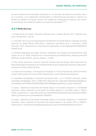 107
Saúde um direito humano
serviços autónomos de Psicologia, baseando-se “no princípio da autonomia científica, técni-
ca e funcional, e da colaboração interdisciplinar e interprofissional centrada no utente e no
âmbito do trabalho em equipa, assente num modelo de integração de cuidados, que susten-
ta a prestação dos melhores cuidados de saúde às populações”(6-8)
.
4.2.1 Referências
1. Direção-Geral da Saúde. Programa Nacional para a Saúde Mental 2017. Programa Nac
para a Saúde Ment. 2017;19.
2. Comissão Técnica de Acompanhamento da Reforma da Saúde Mental. Avaliação do Plano
Nacional de Saúde Mental 2007-2016 e propostas prioritárias para a extensão a 2020
[Internet]. 2017. Disponível em: https://www.sns.gov.pt/wp-content/uploads/2017/08/RelAvP
NSM2017.pdf
3. Entidade Reguladora da Saúde. Acesso e Qualidade nos Cuidados de Saúde Mental. 2015
[citado em 6 jun 2018]; Disponível em: https://www.ers.pt/uploads/writer_file/document/150
0/Estudo_Saude_Mental__versao_publicar__v.2.pdf
4. DGS. Saúde mental em números [Internet]. Direção Geral da Saúde. 2015. Disponível em:
https://www.dgs.pt/estatisticas-de-saude/estatisticas-de-saude/publicacoes/portugal-saude-
mental-em-numeros-2015-pdf.aspx
5. Ordem dos Psicólogos. A Situação da Psicologia no Serviço Nacional de Saúde [Internet].
Lisboa; 2015 [citado em 22 mar 2019]. Disponível em: www.ordemdospsicologos.pt
6. Assembleia da República. Orçamento de Estado 2018 - Lei n.º 114/2017 [Internet]. Lisboa:
Assembleia da República; 2017 p. 6768–7010. Disponível em: https://dre.pt/web/guest/legislacao-
consolidada/-/lc/114768575/201901220823/73517498/diploma/indice?p_p_state=maximized
7. Saúde - Gabinete do Secretário de Estado Adjunto e da Saúde. Despacho n.º 13278/2016
[Internet]. Lisboa: Gabinete do Secretário de Estado Adjunto e da Saúde; 2016 p. 33022–
33022. Disponível em: https://dre.pt/home/-/dre/75676512/details/3/maximized?serie=II%2Fe
n&print_preview=print--preview&dreId=75660870
8. Saúde - Gabinete do Secretário de Estado Adjunto e da Saúde. Despacho n.º 11347/2017
[Internet]. Lisboa: Gabinete do Secretário de Estado Adjunto e da Saúde; 2017 p. 29395–6.
Disponível em: https://dre.pt/web/guest/pesquisa/-/search/114412218/details/normal?l=1
saúde mental em portugal
 