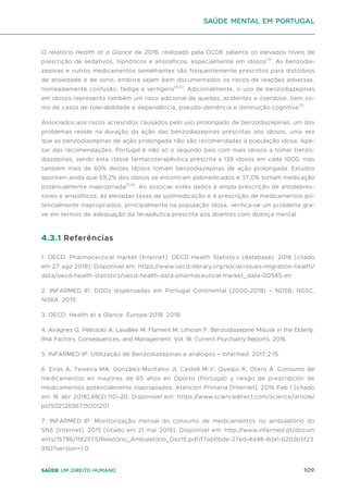 109
Saúde um direito humano
O relatório Health at a Glance de 2018, realizado pela OCDE salienta os elevados níveis de
prescrição de sedativos, hipnóticos e ansiolíticos, especialmente em idosos(3)
. As benzodia-
zepinas e outros medicamentos semelhantes são frequentemente prescritos para distúrbios
de ansiedade e de sono, embora sejam bem documentados os riscos de reações adversas,
nomeadamente confusão, fadiga e vertigens(4,5)
. Adicionalmente, o uso de benzodiazepinas
em idosos representa também um risco adicional de quedas, acidentes e overdose, bem co-
mo de casos de tolerabilidade e dependência, pseudo-demência e diminuição cognitiva(5)
.
Associados aos riscos acrescidos causados pelo uso prolongado de benzodiazepinas, um dos
problemas reside na duração da ação das benzodiazepinas prescritas aos idosos, uma vez
que as benzodiazepinas de ação prolongada não são recomendadas à população idosa. Ape-
sar das recomendações, Portugal é não só o segundo país com mais idosos a tomar benzo-
diazepinas, sendo esta classe farmacoterapêutica prescrita a 139 idosos em cada 1000, mas
também mais de 60% destes idosos tomam benzodiazepinas de ação prolongada. Estudos
apontam ainda que 59,2% dos idosos se encontram polimedicados e 37,0% tomam medicação
potencialmente inapropriada(3,6)
. Ao associar estes dados à ampla prescrição de antidepres-
sores e ansiolíticos, às elevadas taxas de polimedicação e à prescrição de medicamentos po-
tencialmente inapropriados, principalmente na população idosa, verifica-se um problema gra-
ve em termos de adequação da terapêutica prescrita aos doentes com doença mental.
4.3.1 Referências
1. OECD. Pharmaceutical market [Internet]. OECD Health Statistics (database). 2018 [citado
em 27 ago 2018]. Disponível em: https://www.oecd-ilibrary.org/social-issues-migration-health/
data/oecd-health-statistics/oecd-health-data-pharmaceutical-market_data-00545-en
2. INFARMED IP. DDDs dispensadas em Portugal Continental (2000-2018) – N05B, N05C,
N06A. 2019.
3. OECD. Health at a Glance: Europe 2018. 2018.
4. Airagnes G, Pelissolo A, Lavallée M, Flament M, Limosin F. Benzodiazepine Misuse in the Elderly:
Risk Factors, Consequences, and Management. Vol. 18, Current Psychiatry Reports. 2016.
5. INFARMED IP. Utlilização de Benzodiazepinas e análogos – Infarmed. 2017;2:15.
6. Eiras A, Teixeira MA, González-Montalvo JI, Castell M-V, Queipo R, Otero Á. Consumo de
medicamentos en mayores de 65 años en Oporto (Portugal) y riesgo de prescripción de
medicamentos potencialmente inapropiados. Atención Primaria [Internet]. 2016 Feb 1 [citado
em 16 abr 2018];48(2):110–20. Disponível em: https://www.sciencedirect.com/science/article/
pii/S0212656715001201
7. INFARMED IP. Monitorização mensal do consumo de medicamentos no ambulatório do
SNS [Internet]. 2015 [citado em 21 mai 2019]. Disponível em: http://www.infarmed.pt/docum
ents/15786/1182575/Relatório_Ambulatório_Dez15.pdf/f7ab0bde-27ed-4d48-8da1-b203b5f23
950?version=1.0
saúde mental em portugal
 