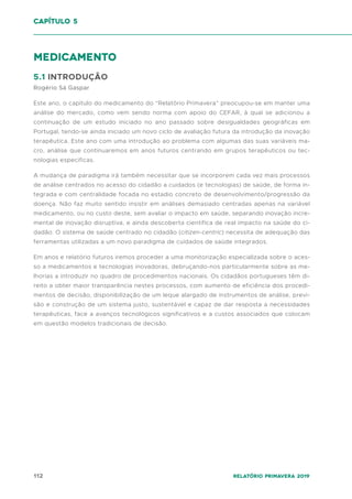 112 Relatório Primavera 2019
capítulo 5
medicamento
5.1 INTRODUÇÃO
Rogério Sá Gaspar
Este ano, o capitulo do medicamento do “Relatório Primavera” preocupou-se em manter uma
análise do mercado, como vem sendo norma com apoio do CEFAR, à qual se adicionou a
continuação de um estudo iniciado no ano passado sobre desigualdades geográficas em
Portugal, tendo-se ainda iniciado um novo ciclo de avaliação futura da introdução da inovação
terapêutica. Este ano com uma introdução ao problema com algumas das suas variáveis ma-
cro, análise que continuaremos em anos futuros centrando em grupos terapêuticos ou tec-
nologias especificas.
A mudança de paradigma irá também necessitar que se incorporem cada vez mais processos
de análise centrados no acesso do cidadão a cuidados (e tecnologias) de saúde, de forma in-
tegrada e com centralidade focada no estadio concreto de desenvolvimento/progressão da
doença. Não faz muito sentido insistir em análises demasiado centradas apenas na variável
medicamento, ou no custo deste, sem avaliar o impacto em saúde, separando inovação incre-
mental de inovação disruptiva, e ainda descoberta cientifica de real impacto na saúde do ci-
dadão. O sistema de saúde centrado no cidadão (citizen-centric) necessita de adequação das
ferramentas utilizadas a um novo paradigma de cuidados de saúde integrados.
Em anos e relatório futuros iremos proceder a uma monitorização especializada sobre o aces-
so a medicamentos e tecnologias inovadoras, debruçando-nos particularmente sobre as me-
lhorias a introduzir no quadro de procedimentos nacionais. Os cidadãos portugueses têm di-
reito a obter maior transparência nestes processos, com aumento de eficiência dos procedi-
mentos de decisão, disponibilização de um leque alargado de instrumentos de análise, previ-
são e construção de um sistema justo, sustentável e capaz de dar resposta a necessidades
terapêuticas, face a avanços tecnológicos significativos e a custos associados que colocam
em questão modelos tradicionais de decisão.
 