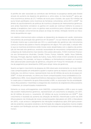 117
Saúde um direito humano
A partilha de valor associada ao contributo das farmácias na poupança obtida pelo Estado
através do aumento da dispensa de genéricos e, entre estes, os mais baratos(8)
, gerou ga-
nhos económicos diretos de 27,7 milhões de euros para o Estado, dos quais 19,4 milhões de
euros foram partilhados como incentivos às farmácias comunitárias, entre 2017 e 2018(6)
. No
âmbito do aprofundamento de políticas de incentivo à dispensa de medicamentos genéricos,
será ainda importante considerar os ganhos em saúde por eventual melhoria no acesso e
adesão à terapêutica, bem como os ganhos reais económicos para o Estado e utentes pelo
efeito da redução concorrencial de preços ao longo do tempo, limitação inerente ao meca-
nismo de partilha em vigor.
Um relatório internacional sobre combate ao desperdício da despesa em saúde, sistematiza
instrumentos de promoção dos genéricos em 33 países(9)
, na sua maioria da União Europeia.
O estudo mostra que a prescrição por DCI e a substituição dos genéricos são instrumentos
comuns à maioria dos países e mesmo obrigatórios em alguns. Por outro lado, o estudo refe-
re que os incentivos económicos estão muitas vezes desalinhados com o objetivo de promo-
ção do mercado dos genéricos, existindo necessidade de mecanismos compensatórios para
a dispensa de medicamentos mais baratos. Dos países elencados, 13 têm incentivos financei-
ros aos farmacêuticos (Austrália, Canadá, Coreia, França, Holanda, Japão, Nova Zelândia,
Noruega, Portugal, algumas regiões da Suécia, Suíça, Reino Unido e EUA variando de acordo
com os planos). Por exemplo, na Suíça e na Bélgica, os farmacêuticos recebem um incentivo
(fee) adicional pela substituição de genéricos, enquanto em França foi introduzido um esque-
ma de pagamento por desempenho (P4P) para atingir metas de genéricos.
Quanto ao ligeiro crescimento da despesa do SNS observado recentemente, as novas molé-
culas comparticipadas em ambulatório ajudam a explicar parte do impacto (cerca de 56 novas
moléculas, nos últimos 4 anos), representando mais de 40 milhões de euros de encargos em
2018(6)
. A título de exemplo, no último ano foram comparticipados novos antidiabéticos (Ca-
nagliflozina) a 90%, novos dopaminomiméticos (Opicapona e Apomorfina) a 90%, medicamen-
to usado para o tratamento da gota (Febuxostate) a 69%, ou associação fixa de antidislipidé-
micos (Rosuvastatina + Ezetimiba) e antagonista dos recetores da angiotensina (Rosuvastatina
+ Valsartan), já comparticipados isoladamente.
Somente os novos anticoagulantes orais (NACOS), comparticipados a 69% e para os quais
não existem medicamentos genéricos, representaram um crescimento na despesa, em 2017,
de 20 milhões de euros e, novamente, 20 milhões de euros incrementais em 2018(10)
. Este
crescimento é resultado do aumento da utilização de NACOS, intensificada a partir de 2014
(Rivaroxabano), da introdução de novas comparticipações (Apixabano em 2014, e Edoxabano
em 2017), a que acresce o alargamento de indicações terapêuticas após 2014 (para preven-
ção de acidentes vasculares cerebrais e da formação de coágulos sanguíneos noutros órgãos
em adultos com fibrilhação auricular; tratamento da trombose venosa profunda e embolia pul-
monar).
medicamento
 