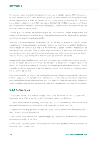 118 Relatório Primavera 2019
Por constituir outro exemplo de despesa relevante para o cidadão e para o SNS, foi igualmen-
te publicado um estudo(11)
sobre a comparticipação do medicamento indicado para cessação
tabágica (Vareniclina, a 37%), em Janeiro de 2017. Observou-se um aumento de 17% na dis-
pensa deste medicamento e de 19% na despesa do SNS (+1,2 milhões de euros), em 2018, jus-
tificado como investimento na prevenção antitabágica, a par de outras medidas com impacto
direto e indireto na saúde pública.
Acresce que a taxa média de comparticipação do SNS continua a crescer, atingindo em 2018
o valor mais elevado dos últimos 6 anos, resultando numa diminuição da proporção do copa-
gamento a ser suportado pela população.
A prossecução de uma política sustentável que concilie rigor orçamental e inovação, reforça
o papel central dos processos de avaliação e decisão de financiamento público das tecnolo-
gias da saúde em Portugal, que não só o medicamento. Acresce a contínua necessidade de
perspetivar uma regulação mais eficiente, com instrumentos e incentivos apropriados aos
agentes, bem como sistemas de informação eficazes, que potenciem o combate ao desper-
dício e à fraude, e que promovam a monitorização de resultados em saúde.
A capacitação dos cidadãos surge como uma prioridade, com eixos fundamentais e transver-
sais de promoção da saúde e prevenção da doença(12)
. O desígnio de reforçar a equidade no
acesso e a qualidade dos serviços prestados, numa perspetiva de proximidade aos cidadãos
e coesão territorial, reconhece já as sinergias necessárias entre os diversos níveis de cuida-
dos e agentes do sistema.
Com a aproximação do término da atual legislatura será relevante uma avaliação das várias
políticas seguidas, com transparência e idoneidade, sendo certo que nem todas as políticas
produzem efeitos imediatamente visíveis, mas cujo exercício deve ser uma prática, em prol da
sustentabilidade do sistema e do ajustamento às reais necessidades de saúde da população.
5.2.1 Referências
1. OECD/EU. Health at a Glance: Europe 2018: State of Health in the EU Cycle, OECD
Publishing, Paris, 2018. https://doi.org/10.1787/health_glance_eur-2018-en
2. OECD. Pharmaceutical spending (indicator). doi: 10.1787/998febf6-en https://data.oecd.
org/healthres/pharmaceutical-spending.htm# Extracção em Setembro/2018
3. Observatório Português dos Sistemas de Saúde – OPSS. Relatório de Primavera 2018 –
Meio Caminho Andado. Lisboa 2018.
4. INFARMED. Meio Ambulatório – Monitorização do Consumo de Medicamentos (Relatório
de Dezembro 2018). Lisboa, 2019.
5. INFARMED. Meio Hospitalar – Monitorização do Consumo de Medicamentos (Relatório de
Dezembro 2018). Lisboa, 2019.
capítulo 5
 