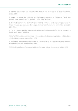 119
Saúde um direito humano
6. CEFAR. Observatório do Mercado SNS Ambulatório (Indicadores de Dezembro/2018).
Lisboa, 2019.
7. Teixeira I, Amaral JM, Guerreiro JP. Pharmaceutical Policies in Portugal – Trends and
Impact. Value in Health, Vol 21, Number 3, 2018, pp.S178-S178(1).
8. Resolução do Conselho de Ministros n.º 56/2016, publicada em Diário da República no dia
13 de Outubro, que aprova a: Estratégia Nacional do Medicamento e Produtos de Saúde
2016-2020.
9. OECD. Tackling Wasteful Spending on Health, OECD Publishing, Paris, 2017. http://dx.doi.o
rg/10.1787/9789264266414-en
10. INFARMED. Anticoagulantes Orais – Rivaroxabano, Dabigatrano, Apixabano e Edoxabano
– Utilização e Despesa. Lisboa, Abril 2019.
11. INFARMED. Medicamentos Antitabágicos – Monitorização do consumo de medicamentos:
Nicotina e Vareniclina. Lisboa, Março 2019.
12. Ministério da Saúde, Retrato da Saúde em Portugal. Lisboa: Ministério da Saúde; 2018.
medicamento
 
