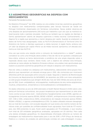 120 Relatório Primavera 2019
capítulo 5
5.3 ASSIMETRIAS GEOGRÁFICAS NA DESPESA COM
MEDICAMENTOS
Fernando-Fernandez-LLimos
No Relatório Primavera(1)
de 2018, realizou-se uma análise inicial das assimetrias geográficas
na despesa com medicamentos comparticipados pelo Serviço Nacional de Saúde em
Portugal Continental, dispensados em farmácias comunitárias. Nessa análise observou-se
uma despesa de aproximadamente 200 euros por habitante e por ano que se manteve es-
tável durante todo o período estudado. Verificou-se também que as regiões do Alentejo e
Centro apresentavam valores de despesa superiores à média nacional. Contrariamente, o
Algarve foi a região que apresentou a menor despesa per capita. Quando se analisaram os
dados de forma mais desagregada, todas as NUTS III (Nomenclature of Territorial Units for
Statistics) do Centro e Alentejo superavam a média nacional. A região Norte, embora com
um valor de despesa per capita inferior ao da média nacional, apresentou um elevada assi-
metria ao nível das NUTS III.
Uma vez que existe uma relação entre o consumo de medicamentos e a idade(2)
, poderia
considerar-se como uma limitação desta análise o fato de não se ter ajustado a despesa por
faixa etária, embora se tenha demonstrado a existência de uma ampla dispersão sobre a
regressão destas duas variáveis. Deste modo, com o objetivo de colmatar esta limitação,
pretende-se nesta edição do Relatório Primavera efetuar uma análise mais aprofundada que
explore as possíveis assimetrias geográficas em relação à despesa com medicamentos.
Para tal, voltou a analisar-se a despesa com medicamentos, selecionando vários grupos tera-
pêuticos que representam um elevado encargo para o SNS, são conhecidos por mostrarem
diferentes perfis de associação entre consumo e idade. Segundo o relatório de Monitorização
do Consumo de Medicamentos do INFARMED, de dezembro de 2018 e em meio ambulatório
os sete grupos terapêuticos que atingem 48,5% dos mais de 1250 milhões de euros de encar-
gos do SNS, foram: antidiabéticos, anticoagulantes, modificadores do eixo renina-angiotensina,
insulinas, antipsicóticos, antiasmáticos e broncodilatadores e antidislipidémicos.
Os dados referentes ao ano de 2018 solicitados à Health Market Research (hmR) sobre a dis-
pensa em farmácias comunitárias, dos grupos terapêuticos que representavam os sete ante-
riores conclui-se que estes eram : medicamentos hipoglicemiantes orais (A10B), agentes an-
ticoagulantes (incluindo apenas B01AA, B01AE e B01AF), antihipertensores (incluindo apenas
C07, C08 e C09), antipsicóticos (N05), antiasmáticos de inalação (incluindo apenas R03AC,
R03AK e R03AL), e agentes antidislipidémicos (C10). Os dados utilizados estavam desagrega-
dos ao nível de município, com exceção daqueles em que existia uma restrito número de far-
mácias onde, por questões de confidencialidade foram agrupados. Num total de 177 municí-
pios, dos 308 existentes no país, foram assim agrupados em 70 entidades, o que resultou
num total de 201 entidades geográficas analisadas, agrupadas em 20 distritos. Para cada
uma destas entidades geográficas, foi disponibilizada informação referente ao número de
embalagens de medicamentos dispensadas para o ano de 2018, o PVP (Preço de Venda ao
Público) e o número de unidades de administração contidas em cada embalagem. A popu-
 