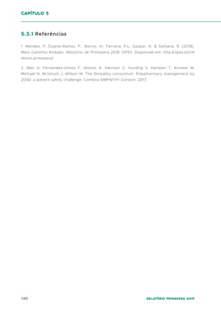 130 Relatório Primavera 2019
5.3.1 Referências
1. Mendes, F; Duarte-Ramos, F.; Barros, H.; Ferreira, P.L; Gaspar, R. & Santana, R. (2018).
Meio Caminho Andado. Relatório de Primavera 2018. OPSS. Disponível em: http://opss.pt/rel
atorio-primavera/
2. Mair A, Fernandez-Llimos F, Alonso A, Harrison C, Hurding S, Kempen T, Kinnear M,
Michael N, McIntosh J, Wilson M. The Simpathy consortium. Polypharmacy management by
2030: a patient safety challenge. Coimbra SIMPATHY Consort. 2017.
capítulo 5
 