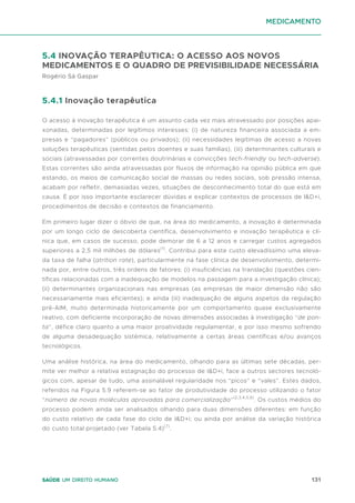 131
Saúde um direito humano
medicamento
5.4 INOVAÇÃO TERAPÊUTICA: O ACESSO AOS NOVOS
MEDICAMENTOS E O QUADRO DE PREVISIBILIDADE NECESSÁRIA
Rogério Sá Gaspar
5.4.1 Inovação terapêutica
O acesso à inovação terapêutica é um assunto cada vez mais atravessado por posições apai-
xonadas, determinadas por legítimos interesses: (i) de natureza financeira associada a em-
presas e “pagadores” (públicos ou privados); (ii) necessidades legitimas de acesso a novas
soluções terapêuticas (sentidas pelos doentes e suas famílias), (iii) determinantes culturais e
sociais (atravessadas por correntes doutrinárias e convicções tech-friendly ou tech-adverse).
Estas correntes são ainda atravessadas por fluxos de informação na opinião pública em que
estando, os meios de comunicação social de massas ou redes sociais, sob pressão intensa,
acabam por refletir, demasiadas vezes, situações de desconhecimento total do que está em
causa. É por isso importante esclarecer dúvidas e explicar contextos de processos de I&D+i,
procedimentos de decisão e contextos de financiamento.
Em primeiro lugar dizer o óbvio de que, na área do medicamento, a inovação é determinada
por um longo ciclo de descoberta científica, desenvolvimento e inovação terapêutica e clí-
nica que, em casos de sucesso, pode demorar de 6 a 12 anos e carregar custos agregados
superiores a 2,5 mil milhões de dólares(1)
. Contribui para este custo elevadíssimo uma eleva-
da taxa de falha (atrition rate), particularmente na fase clínica de desenvolvimento, determi-
nada por, entre outros, três ordens de fatores: (i) insuficiências na translação (questões cien-
tíficas relacionadas com a inadequação de modelos na passagem para a investigação clínica);
(ii) determinantes organizacionais nas empresas (as empresas de maior dimensão não são
necessariamente mais eficientes); e ainda (iii) inadequação de alguns aspetos da regulação
pré-AIM, muito determinada historicamente por um comportamento quase exclusivamente
reativo, com deficiente incorporação de novas dimensões associadas à investigação “de pon-
ta”, défice claro quanto a uma maior proatividade regulamentar, e por isso mesmo sofrendo
de alguma desadequação sistémica, relativamente a certas áreas científicas e/ou avanços
tecnológicos.
Uma análise histórica, na área do medicamento, olhando para as últimas sete décadas, per-
mite ver melhor a relativa estagnação do processo de I&D+i, face a outros sectores tecnoló-
gicos com, apesar de tudo, uma assinalável regularidade nos “picos” e “vales”. Estes dados,
referidos na Figura 5.9 referem-se ao fator de produtividade do processo utilizando o fator
“número de novas moléculas aprovadas para comercialização”(2,3,4,5,6)
. Os custos médios do
processo podem ainda ser analisados olhando para duas dimensões diferentes: em função
do custo relativo de cada fase do ciclo de I&D+i; ou ainda por análise da variação histórica
do custo total projetado (ver Tabela 5.4)(7)
.
 