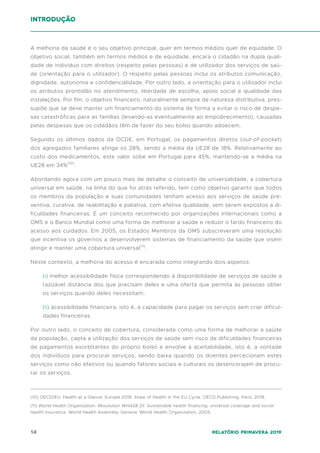 14 Relatório Primavera 2019
A melhoria da saúde é o seu objetivo principal, quer em termos médios quer de equidade. O
objetivo social, também em termos médios e de equidade, encara o cidadão na dupla quali-
dade de indivíduo com direitos (respeito pelas pessoas) e de utilizador dos serviços de saú-
de (orientação para o utilizador). O respeito pelas pessoas inclui os atributos comunicação,
dignidade, autonomia e confidencialidade. Por outro lado, a orientação para o utilizador inclui
os atributos prontidão no atendimento, liberdade de escolha, apoio social e qualidade das
instalações. Por fim, o objetivo financeiro, naturalmente sempre de natureza distributiva, pres-
supõe que se deve manter um financiamento do sistema de forma a evitar o risco de despe-
sas catastróficas para as famílias (levando-as eventualmente ao empobrecimento), causadas
pelas despesas que os cidadãos têm de fazer do seu bolso quando adoecem.
Segundo os últimos dados da OCDE, em Portugal, os pagamentos diretos (out-of-pocket)
dos agregados familiares atinge os 28%, sendo a média da UE28 de 18%. Relativamente ao
custo dos medicamentos, este valor sobe em Portugal para 45%, mantendo-se a média na
UE28 em 34%(10)
.
Abordando agora com um pouco mais de detalhe o conceito de universalidade, a cobertura
universal em saúde, na linha do que foi atrás referido, tem como objetivo garantir que todos
os membros da população e suas comunidades tenham acesso aos serviços de saúde pre-
ventiva, curativa, de reabilitação e paliativa, com efetiva qualidade, sem serem expostos a di-
ficuldades financeiras. É um conceito reconhecido por organizações internacionais como a
OMS e o Banco Mundial como uma forma de melhorar a saúde e reduzir o fardo financeiro do
acesso aos cuidados. Em 2005, os Estados Membros da OMS subscreveram uma resolução
que incentiva os governos a desenvolverem sistemas de financiamento da saúde que visem
atingir e manter uma cobertura universal(11)
.
Neste contexto, a melhoria do acesso é encarada como integrando dois aspetos:
(i) melhor acessibilidade física correspondendo à disponibilidade de serviços de saúde a
razoável distância dos que precisam deles e uma oferta que permita às pessoas obter
os serviços quando deles necessitam;
(ii) acessibilidade financeira, isto é, a capacidade para pagar os serviços sem criar dificul-
dades financeiras.
Por outro lado, o conceito de cobertura, considerada como uma forma de melhorar a saúde
da população, capta a utilização dos serviços de saúde sem risco de dificuldades financeiras
de pagamentos exorbitantes do próprio bolso e envolve a aceitabilidade, isto é, a vontade
dos indivíduos para procurar serviços, sendo baixa quando os doentes percecionam estes
serviços como não efetivos ou quando fatores sociais e culturais os desencorajam de procu-
rar os serviços.
Introdução
(10) OECD/EU. Health at a Glance: Europe 2018: State of Health in the EU Cycle. OECD Publishing, Paris, 2018.
(11) World Health Organization. Resolution WHA58.33: Sustainable health financing, universal coverage and social
health insurance. World Health Assembly. Geneva: World Health Organization, 2005.
 