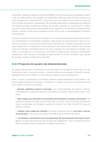 141
Saúde um direito humano
de decisão, utilizando o papel central do INFARMED no sistema europeu de avaliação e super-
visão do medicamento, mas também na cooperação reforçada entre Estados membros da
União Europeia em matéria de HTA. Certamente com um quadro de recrutamento que per-
mita a fixação de quadros competentes. Mas também melhorando a capacidade de análise de
informação acessível, permitindo tomadas de decisão, assentes em exercícios de “horizon
scanning” muito antecipados, balanceando vários equilíbrios, no momento de decisão sobre
opções, relativas a várias áreas terapêuticas hoje críticas para a sustentabilidade do financia-
mento público.
Em anos e relatório futuros iremos proceder a uma monitorização especializada sobre o aces-
so a medicamentos e tecnologias inovadoras, debruçando-nos particularmente sobre as me-
lhorias a introduzir no quadro de procedimentos nacionais. Os cidadãos portugueses têm di-
reito a obter maior transparência nestes processos, com aumento de eficiência dos procedi-
mentos de decisão, disponibilização de um leque alargado de instrumentos de análise, pre-
visão e construção de um sistema justo, sustentável e capaz de dar resposta a necessidades
terapêuticas, face a avanços tecnológicos significativos e a custos associados que colocam
em questão modelos tradicionais de decisão.
5.4.3 Proposta de quadro de debate/decisão
No quadro de decisões a implementar nesta área devem-se considerar desde logo três de-
terminantes major: o quadro europeu, o quadro institucional português (incluindo a susten-
tabilidade financeira do SNS) e a transparência e eficiência dos procedimentos.
Assim, e sujeito a atualização em próximos relatórios propõe-se desde já, para debate, o se-
guinte quadro alargado de medidas a considerar no debate e processo de planeamento de
novo quadro institucional e decisão:
i. Garantir ambiente propicio à inovação, com sustentabilidade das políticas públicas,
na totalidade do quadro de políticas comunitárias e nacionais, desde a I&D+i até ao mer-
cado;
ii. Abrir espaço para decisões tecnicamente harmonizadas no quadro comunitário, não
apenas no período pré-AIM ,mas durante todo o ciclo de vida da inovação (envolvendo
maior coordenação de entidades e grupos de trabalho, ex. EMA, EUnetHTA, Grupo de
Valetta e outros);
iii. Atribuir maior papel dos doentes (ou patient advocacy groups) em todo o proces-
so de decisão e não apenas no quadro pré-AIM como atualmente acontece;
iv. Incrementar transparência dos procedimentos de harmonização de fixação de pre-
ço quer do lado das empresas quer do lado dos “pagadores”, face a imperiosa necessi-
dade de garantir acesso equitativo no espaço comunitário;
medicamento
 