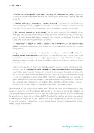 142 Relatório Primavera 2019
v. Planear com antecipação razoável os ciclos de introdução da inovação, impedindo
a repetição cíclica de casos de decisão por “necessidade imperiosa e urgente” (ex. He-
patite C);
vi. Realizar exercícios regulares de “horizon-scanning”, realizados em conjunto entre
autoridades reguladoras, “pagadores” públicos e privados e empresas proprietárias da
inovação, afim de garantir previsibilidade e sustentabilidade ao quadro de decisão;
vii. Incrementar o papel de “stakeholders” na discussão pública e transparente no pe-
ríodo pós-AIM, incluindo as revisões periódicas de preço e comparticipação, matéria que
não diz respeito apenas ao Estado e empresas mas também a utilizadores do sistema de
saúde, SNS e sub-sistemas públicos ou privados;
viii. Normalizar os preços de decisão assentes na contratualização de objetivos em
Saúde, com revisão periódica de indicadores em monitorização nos termos de contratos
transparentes;
ix. Ligar os aspetos relativos à introdução da inovação no âmbito do SNS à sustenta-
bilidade do seu financiamento, determinada por vasos comunicantes entre vários tipos
de decisões com impacto orçamental (ex. genéricos, preços de referência, avaliação e
reavaliação das tecnologias de saúde utilizadas), assente num quadro orçamental de de-
cisão plurianual;
x. Dotar Portugal de um sistema de decisão público, com um quadro institucional esta-
bilizado, com a passagem do atual INFARMED a entidade reguladora independente,
assumindo a supervisão de medicamentos e outras tecnologias de saúde (incluindo a li-
gação com entidade promotora da investigação clínica), parte da rede europeia que já
integra (estendendo competências a HTA), incluindo avaliação técnica com impacto no
preço e reembolso, e deixando para o Governo (separando procedimentos), no quadro
das competências estabelecidas em sede de OE, a decisão final sobre preço e compar-
ticipações para poder assegurar o necessário equilíbrio da despesa pública.
Relativamente a este último ponto devem ainda afastar-se tabus incompreensíveis e, sem
complexos culturais, permitir uma discussão, de forma construtiva e aberta, da vantagem na
concentração das competências técnicas aqui discutidas (medicamentos e outras tecnologias
de saúde) com as atuais competências da ERS (Entidade Reguladora da Saúde), agregando
o vasto leque de opções de análise e preparação técnica dos processos de decisão, no qua-
dro de uma instituição regulamentar comum, única e dotada de autonomia adequada (entida-
de reguladora independente).
capítulo 5
 
